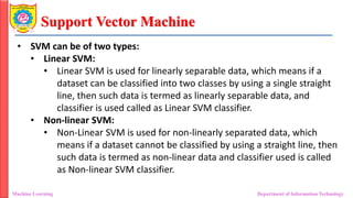 Support Vector Machine
Machine Learning Department of Information Technology
• SVM can be of two types:
• Linear SVM:
• Linear SVM is used for linearly separable data, which means if a
dataset can be classified into two classes by using a single straight
line, then such data is termed as linearly separable data, and
classifier is used called as Linear SVM classifier.
• Non-linear SVM:
• Non-Linear SVM is used for non-linearly separated data, which
means if a dataset cannot be classified by using a straight line, then
such data is termed as non-linear data and classifier used is called
as Non-linear SVM classifier.
 