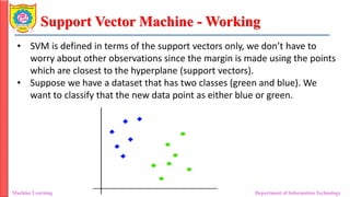 Support Vector Machine - Working
Machine Learning Department of Information Technology
• SVM is defined in terms of the support vectors only, we don’t have to
worry about other observations since the margin is made using the points
which are closest to the hyperplane (support vectors).
• Suppose we have a dataset that has two classes (green and blue). We
want to classify that the new data point as either blue or green.
 
