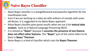 Naive Bayes Classifier
Machine Learning Department of Information Technology
• Naive Bayes classifier is a straightforward and powerful algorithm for the
classification task.
• Even if we are working on a data set with millions of records with some
attributes, it is suggested to try Naive Bayes approach.
• Naive Bayes classifier gives great results when we use it for textual data
analysis. Such as in Natural Language Processing (NLP).
• It is named as "Naive" because it assumes the presence of one feature
does not affect other features. The "Bayes" part of the name refers to its
basis in Bayes’ Theorem.
• Naive Bayes is a kind of classifier which uses the Bayes Theorem.
 