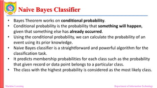 Naive Bayes Classifier
Machine Learning Department of Information Technology
• Bayes Theorem works on conditional probability.
• Conditional probability is the probability that something will happen,
given that something else has already occurred.
• Using the conditional probability, we can calculate the probability of an
event using its prior knowledge.
• Naive Bayes classifier is a straightforward and powerful algorithm for the
classification task.
• It predicts membership probabilities for each class such as the probability
that given record or data point belongs to a particular class.
• The class with the highest probability is considered as the most likely class.
 