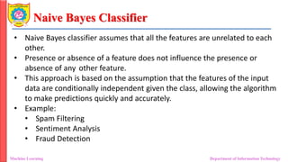 Naive Bayes Classifier
Machine Learning Department of Information Technology
• Naive Bayes classifier assumes that all the features are unrelated to each
other.
• Presence or absence of a feature does not influence the presence or
absence of any other feature.
• This approach is based on the assumption that the features of the input
data are conditionally independent given the class, allowing the algorithm
to make predictions quickly and accurately.
• Example:
• Spam Filtering
• Sentiment Analysis
• Fraud Detection
 