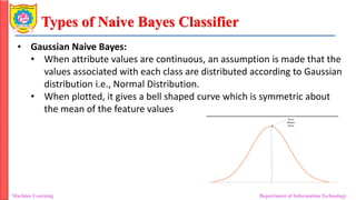 Types of Naive Bayes Classifier
Machine Learning Department of Information Technology
• Gaussian Naive Bayes:
• When attribute values are continuous, an assumption is made that the
values associated with each class are distributed according to Gaussian
distribution i.e., Normal Distribution.
• When plotted, it gives a bell shaped curve which is symmetric about
the mean of the feature values
 