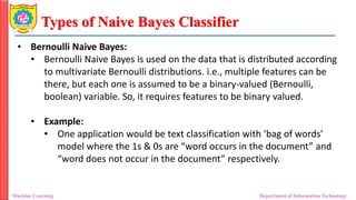 Types of Naive Bayes Classifier
Machine Learning Department of Information Technology
• Bernoulli Naive Bayes:
• Bernoulli Naive Bayes is used on the data that is distributed according
to multivariate Bernoulli distributions. i.e., multiple features can be
there, but each one is assumed to be a binary-valued (Bernoulli,
boolean) variable. So, it requires features to be binary valued.
• Example:
• One application would be text classification with ‘bag of words’
model where the 1s & 0s are “word occurs in the document” and
“word does not occur in the document” respectively.
 