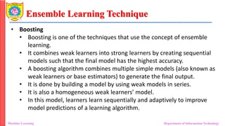 Ensemble Learning Technique
Machine Learning Department of Information Technology
• Boosting
• Boosting is one of the techniques that use the concept of ensemble
learning.
• It combines weak learners into strong learners by creating sequential
models such that the final model has the highest accuracy.
• A boosting algorithm combines multiple simple models (also known as
weak learners or base estimators) to generate the final output.
• It is done by building a model by using weak models in series.
• It is also a homogeneous weak learners’ model.
• In this model, learners learn sequentially and adaptively to improve
model predictions of a learning algorithm.
 