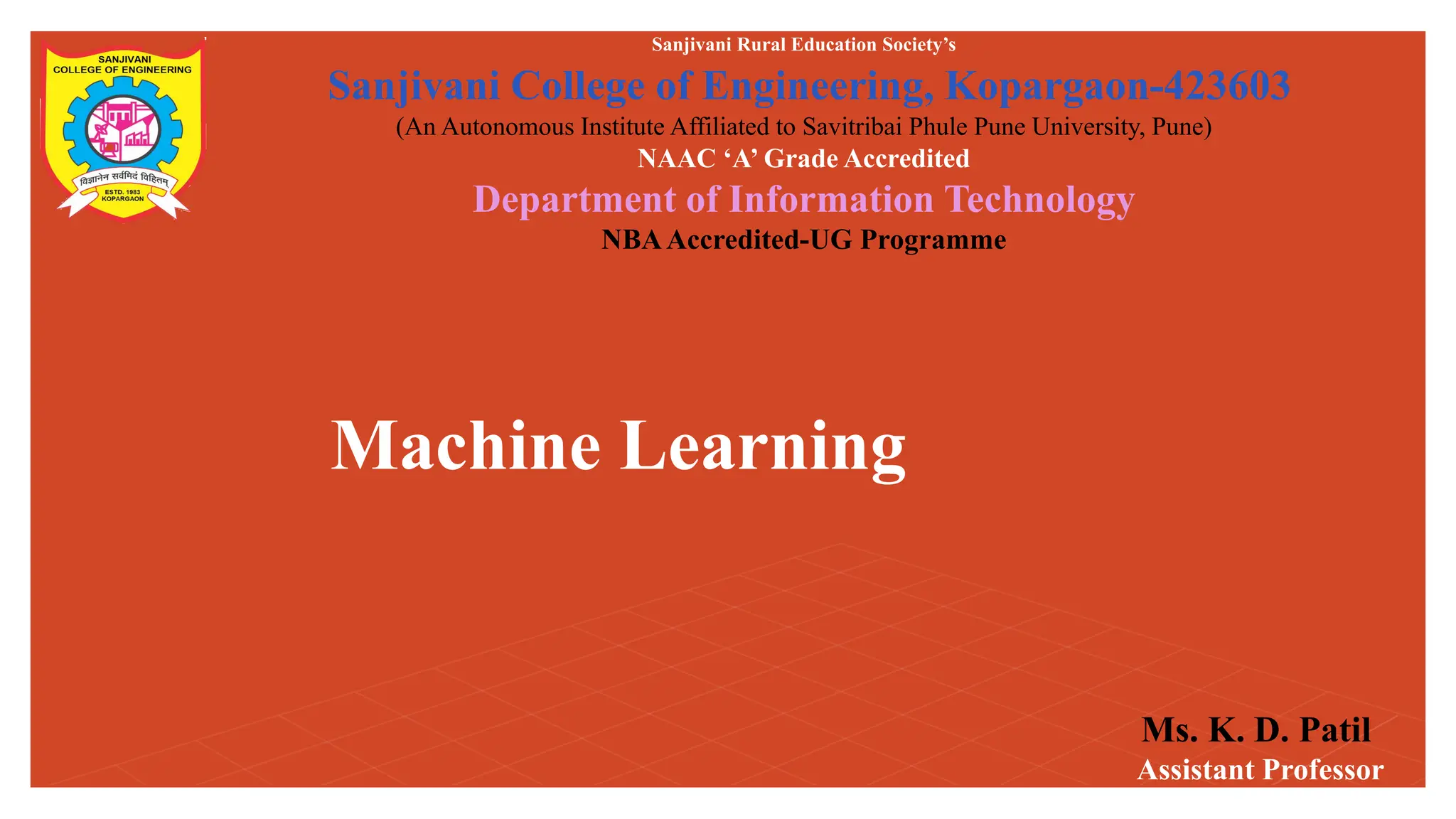 Machine Learning
Sanjivani Rural Education Society’s
Sanjivani College of Engineering, Kopargaon-423603
(An Autonomous Institute Affiliated to Savitribai Phule Pune University, Pune)
NAAC ‘A’ Grade Accredited
Department of Information Technology
NBAAccredited-UG Programme
Ms. K. D. Patil
Assistant Professor
 