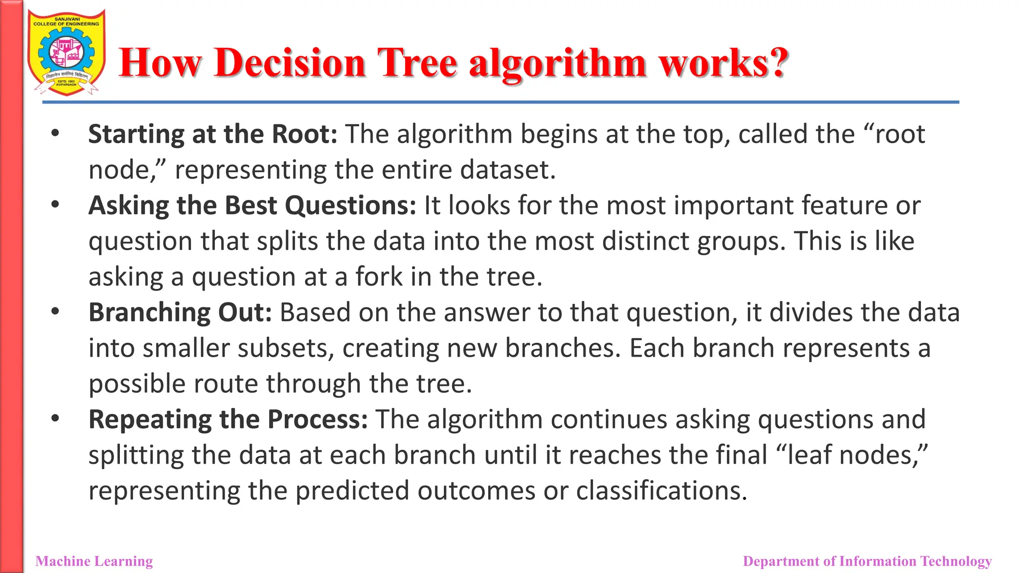 How Decision Tree algorithm works?
Machine Learning Department of Information Technology
• Starting at the Root: The algorithm begins at the top, called the “root
node,” representing the entire dataset.
• Asking the Best Questions: It looks for the most important feature or
question that splits the data into the most distinct groups. This is like
asking a question at a fork in the tree.
• Branching Out: Based on the answer to that question, it divides the data
into smaller subsets, creating new branches. Each branch represents a
possible route through the tree.
• Repeating the Process: The algorithm continues asking questions and
splitting the data at each branch until it reaches the final “leaf nodes,”
representing the predicted outcomes or classifications.
 