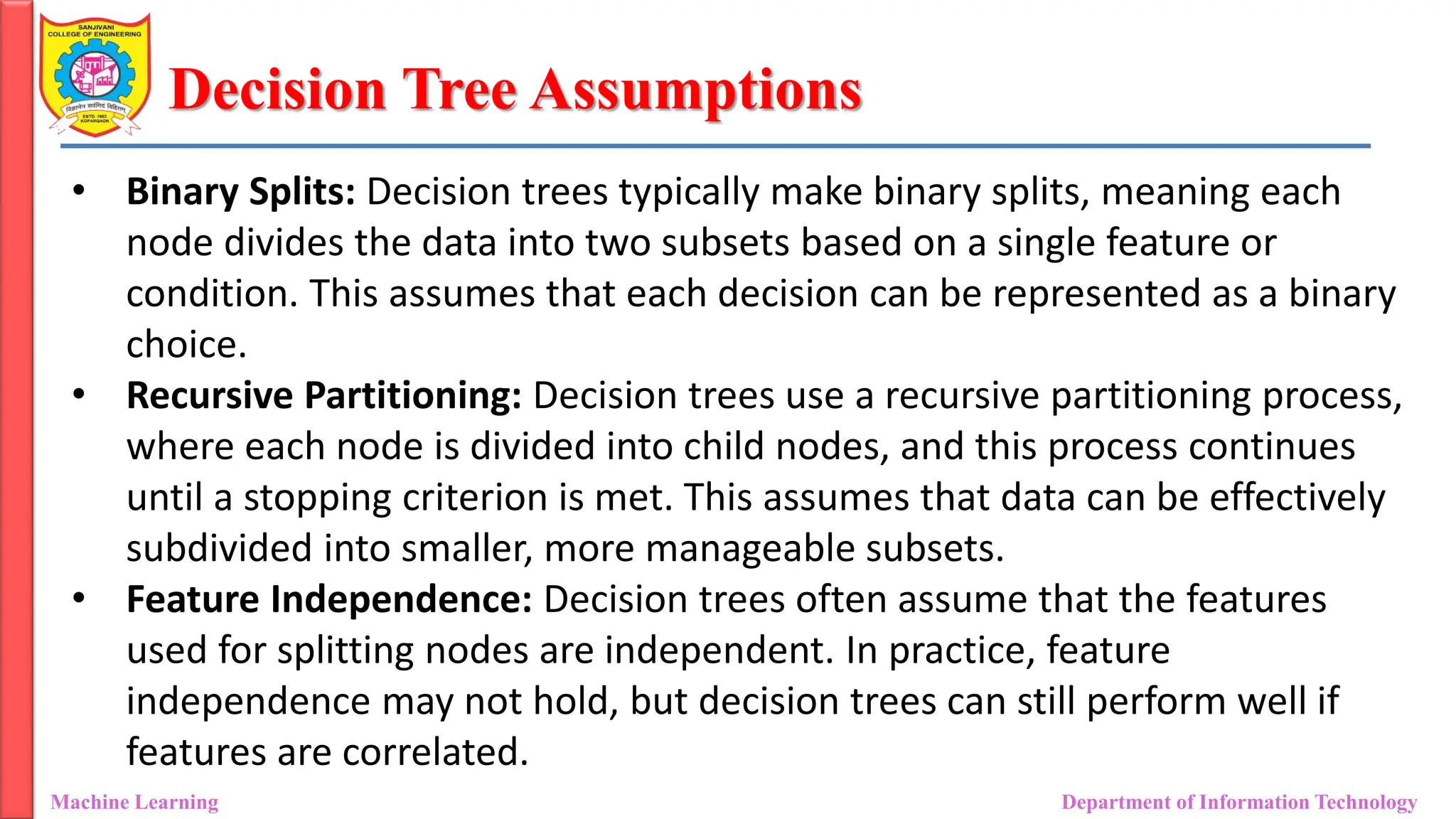 Decision Tree Assumptions
Machine Learning Department of Information Technology
• Binary Splits: Decision trees typically make binary splits, meaning each
node divides the data into two subsets based on a single feature or
condition. This assumes that each decision can be represented as a binary
choice.
• Recursive Partitioning: Decision trees use a recursive partitioning process,
where each node is divided into child nodes, and this process continues
until a stopping criterion is met. This assumes that data can be effectively
subdivided into smaller, more manageable subsets.
• Feature Independence: Decision trees often assume that the features
used for splitting nodes are independent. In practice, feature
independence may not hold, but decision trees can still perform well if
features are correlated.
 
