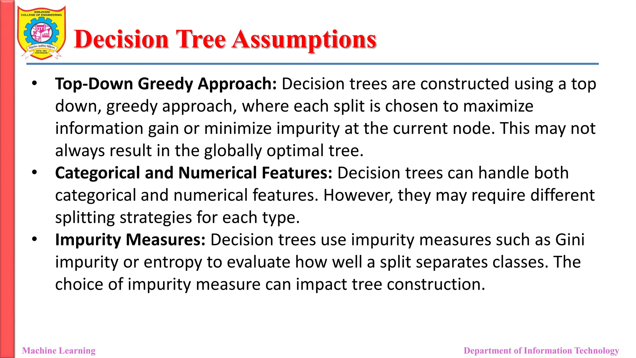 Decision Tree Assumptions
Machine Learning Department of Information Technology
• Top-Down Greedy Approach: Decision trees are constructed using a top
down, greedy approach, where each split is chosen to maximize
information gain or minimize impurity at the current node. This may not
always result in the globally optimal tree.
• Categorical and Numerical Features: Decision trees can handle both
categorical and numerical features. However, they may require different
splitting strategies for each type.
• Impurity Measures: Decision trees use impurity measures such as Gini
impurity or entropy to evaluate how well a split separates classes. The
choice of impurity measure can impact tree construction.
 