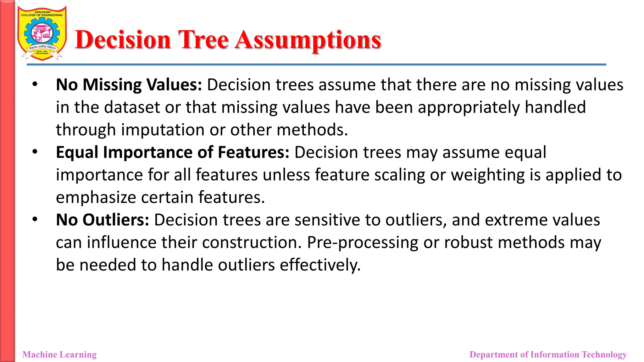Decision Tree Assumptions
Machine Learning Department of Information Technology
• No Missing Values: Decision trees assume that there are no missing values
in the dataset or that missing values have been appropriately handled
through imputation or other methods.
• Equal Importance of Features: Decision trees may assume equal
importance for all features unless feature scaling or weighting is applied to
emphasize certain features.
• No Outliers: Decision trees are sensitive to outliers, and extreme values
can influence their construction. Pre-processing or robust methods may
be needed to handle outliers effectively.
 