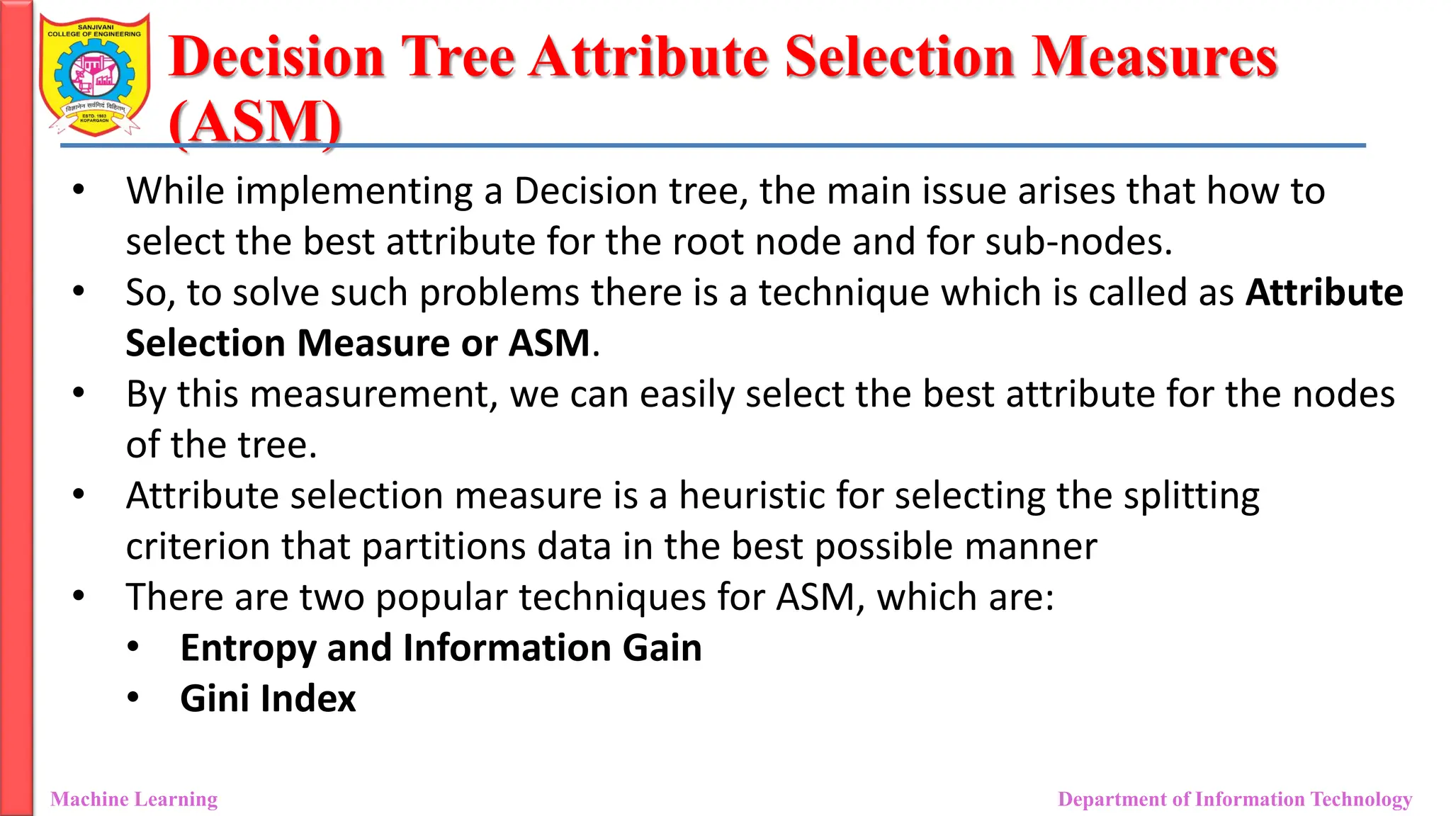 Decision Tree Attribute Selection Measures
(ASM)
Machine Learning Department of Information Technology
• While implementing a Decision tree, the main issue arises that how to
select the best attribute for the root node and for sub-nodes.
• So, to solve such problems there is a technique which is called as Attribute
Selection Measure or ASM.
• By this measurement, we can easily select the best attribute for the nodes
of the tree.
• Attribute selection measure is a heuristic for selecting the splitting
criterion that partitions data in the best possible manner
• There are two popular techniques for ASM, which are:
• Entropy and Information Gain
• Gini Index
 