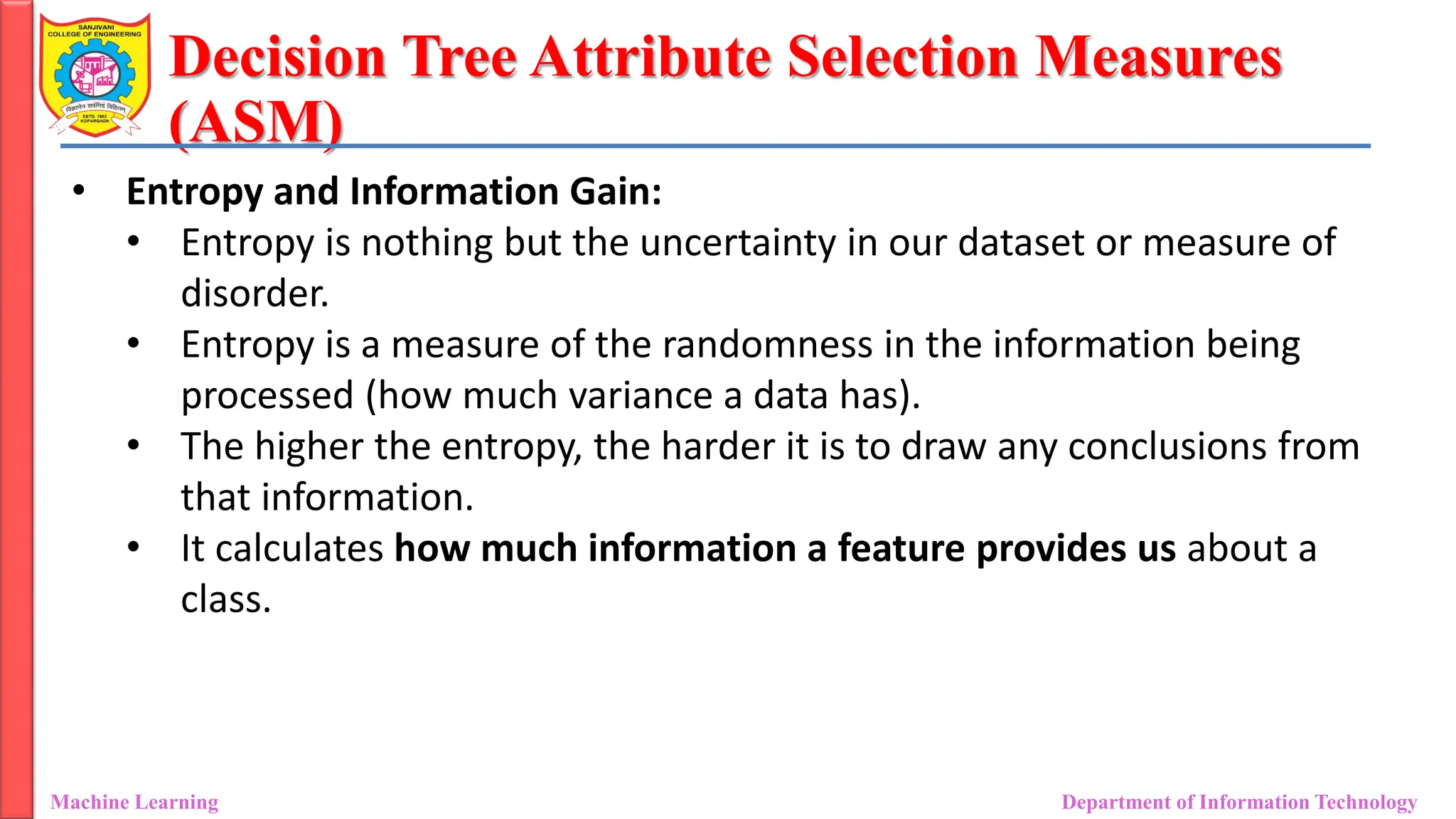 Decision Tree Attribute Selection Measures
(ASM)
Machine Learning Department of Information Technology
• Entropy and Information Gain:
• Entropy is nothing but the uncertainty in our dataset or measure of
disorder.
• Entropy is a measure of the randomness in the information being
processed (how much variance a data has).
• The higher the entropy, the harder it is to draw any conclusions from
that information.
• It calculates how much information a feature provides us about a
class.
 