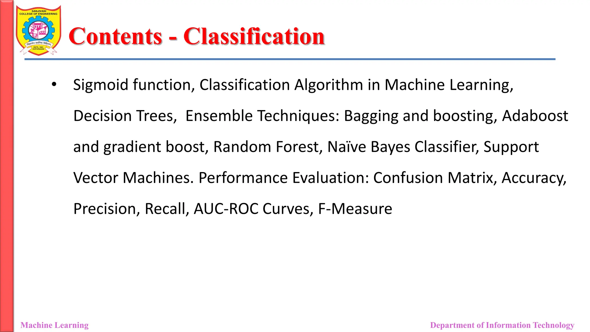 Contents - Classification
• Sigmoid function, Classification Algorithm in Machine Learning,
Decision Trees, Ensemble Techniques: Bagging and boosting, Adaboost
and gradient boost, Random Forest, Naïve Bayes Classifier, Support
Vector Machines. Performance Evaluation: Confusion Matrix, Accuracy,
Precision, Recall, AUC-ROC Curves, F-Measure
Machine Learning Department of Information Technology
 
