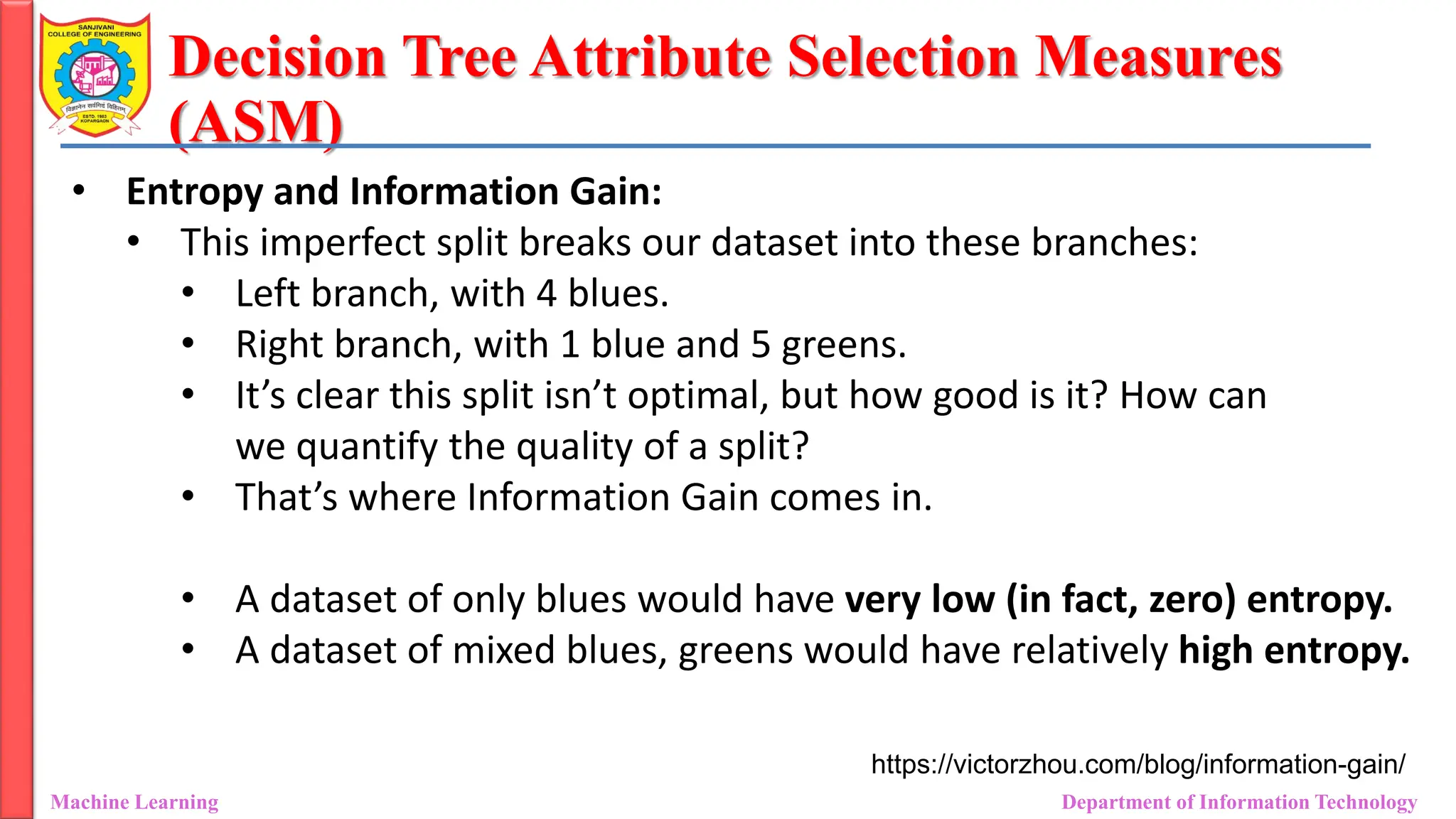 Decision Tree Attribute Selection Measures
(ASM)
Machine Learning Department of Information Technology
• Entropy and Information Gain:
• This imperfect split breaks our dataset into these branches:
• Left branch, with 4 blues.
• Right branch, with 1 blue and 5 greens.
• It’s clear this split isn’t optimal, but how good is it? How can
we quantify the quality of a split?
• That’s where Information Gain comes in.
• A dataset of only blues would have very low (in fact, zero) entropy.
• A dataset of mixed blues, greens would have relatively high entropy.
https://victorzhou.com/blog/information-gain/
 