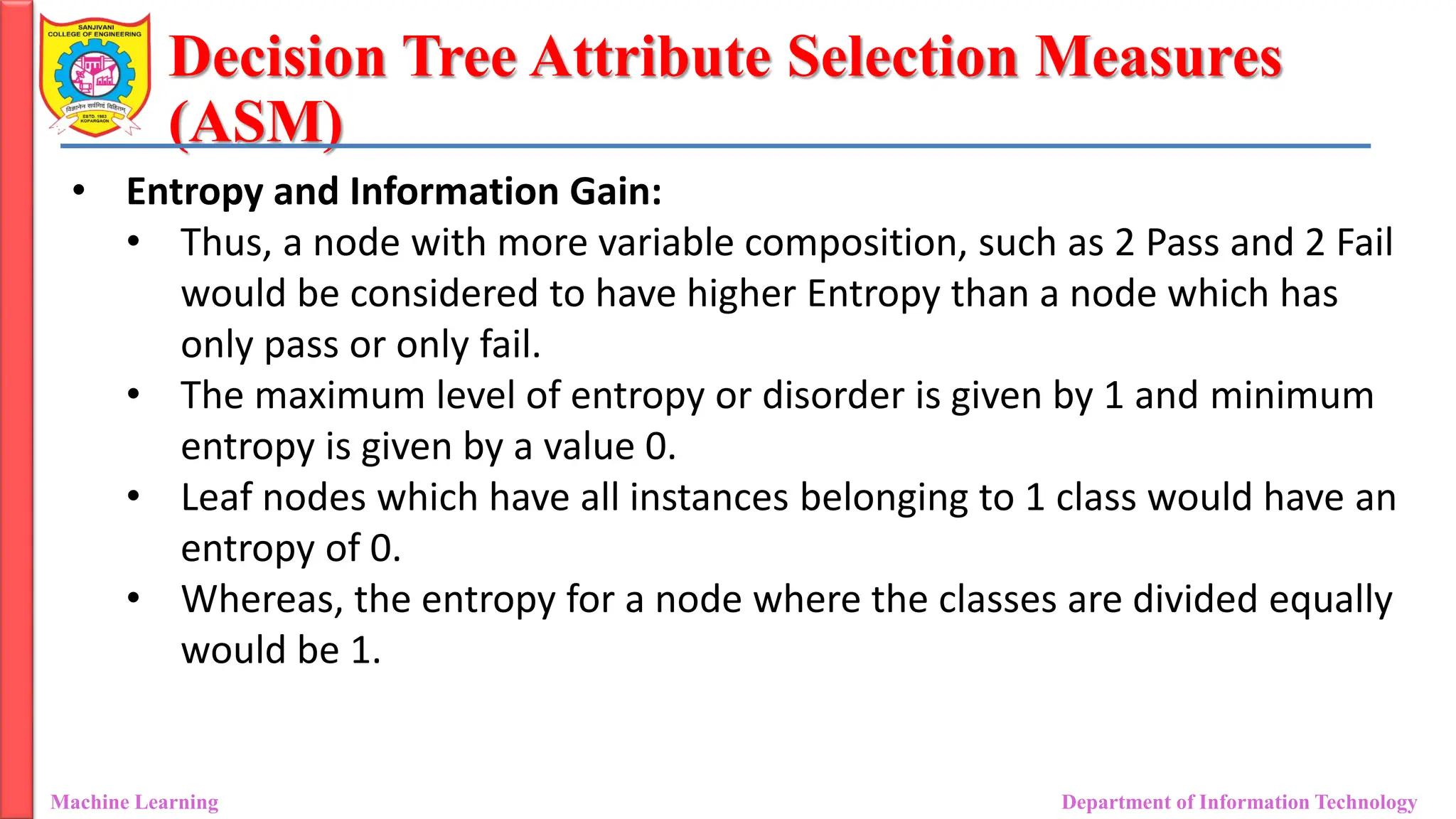 Decision Tree Attribute Selection Measures
(ASM)
Machine Learning Department of Information Technology
• Entropy and Information Gain:
• Thus, a node with more variable composition, such as 2 Pass and 2 Fail
would be considered to have higher Entropy than a node which has
only pass or only fail.
• The maximum level of entropy or disorder is given by 1 and minimum
entropy is given by a value 0.
• Leaf nodes which have all instances belonging to 1 class would have an
entropy of 0.
• Whereas, the entropy for a node where the classes are divided equally
would be 1.
 