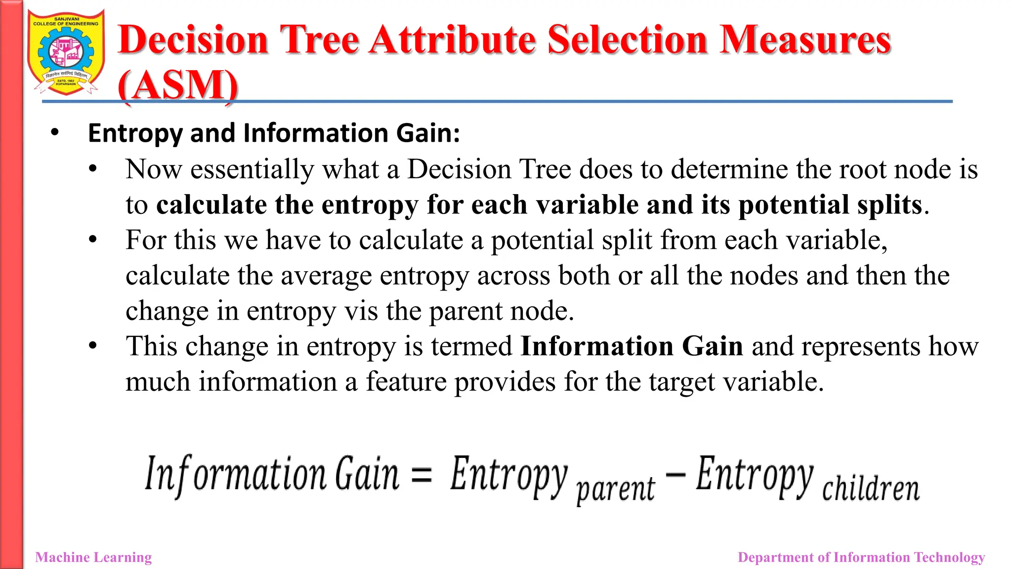 Decision Tree Attribute Selection Measures
(ASM)
Machine Learning Department of Information Technology
• Entropy and Information Gain:
• Now essentially what a Decision Tree does to determine the root node is
to calculate the entropy for each variable and its potential splits.
• For this we have to calculate a potential split from each variable,
calculate the average entropy across both or all the nodes and then the
change in entropy vis the parent node.
• This change in entropy is termed Information Gain and represents how
much information a feature provides for the target variable.
 