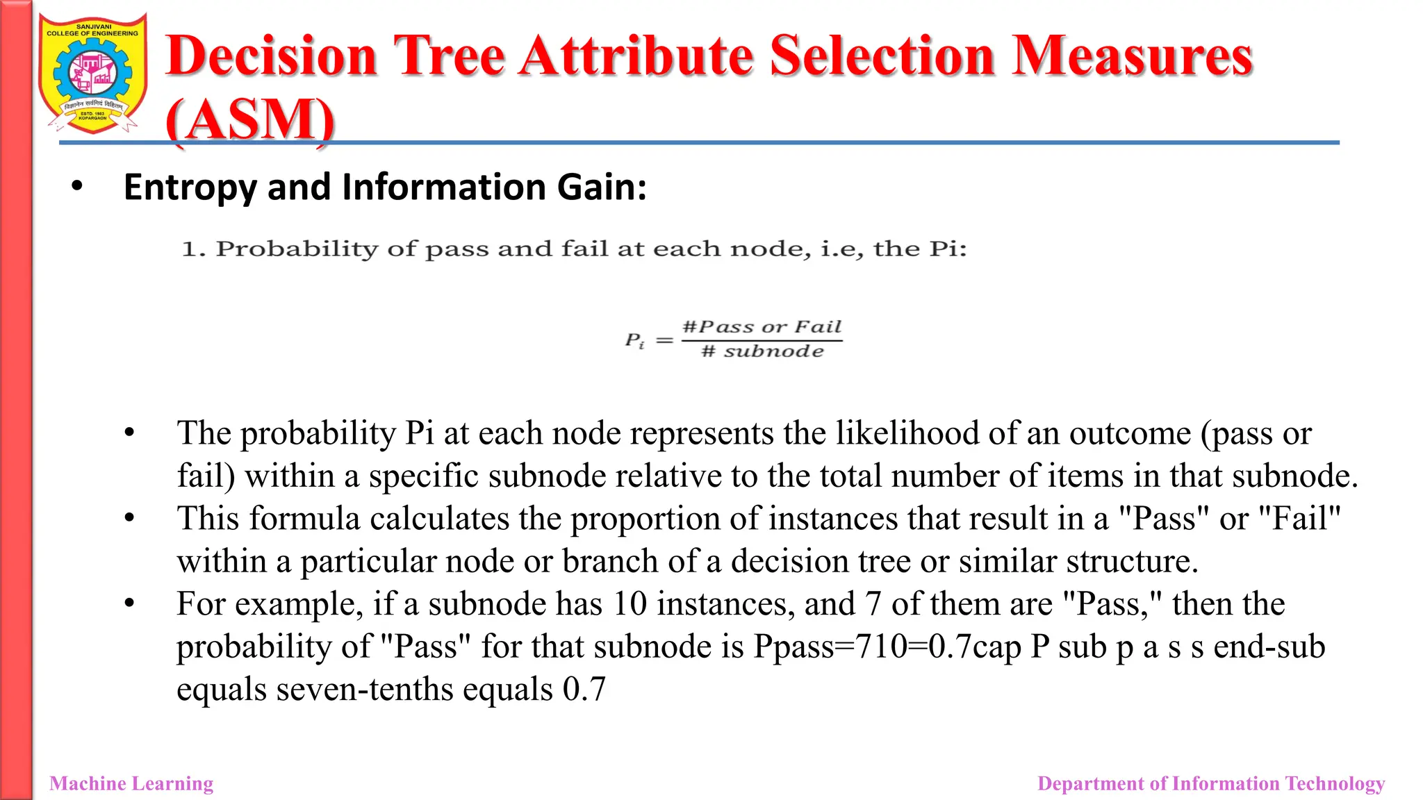 Decision Tree Attribute Selection Measures
(ASM)
Machine Learning Department of Information Technology
• Entropy and Information Gain:
• The probability Pi at each node represents the likelihood of an outcome (pass or
fail) within a specific subnode relative to the total number of items in that subnode.
• This formula calculates the proportion of instances that result in a "Pass" or "Fail"
within a particular node or branch of a decision tree or similar structure.
• For example, if a subnode has 10 instances, and 7 of them are "Pass," then the
probability of "Pass" for that subnode is Ppass=710=0.7cap P sub p a s s end-sub
equals seven-tenths equals 0.7
 