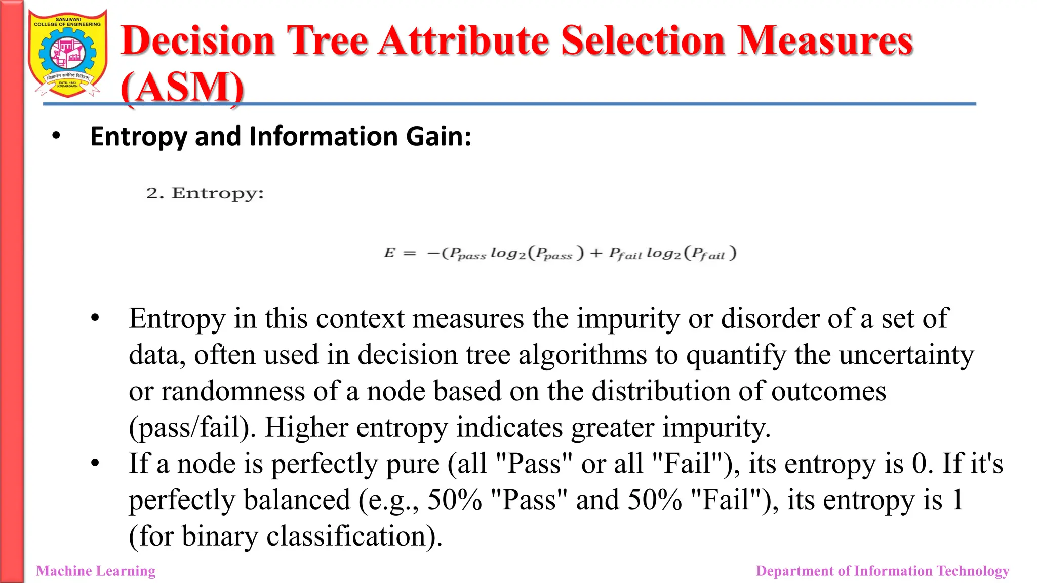 Decision Tree Attribute Selection Measures
(ASM)
Machine Learning Department of Information Technology
• Entropy and Information Gain:
• Entropy in this context measures the impurity or disorder of a set of
data, often used in decision tree algorithms to quantify the uncertainty
or randomness of a node based on the distribution of outcomes
(pass/fail). Higher entropy indicates greater impurity.
• If a node is perfectly pure (all "Pass" or all "Fail"), its entropy is 0. If it's
perfectly balanced (e.g., 50% "Pass" and 50% "Fail"), its entropy is 1
(for binary classification).
 