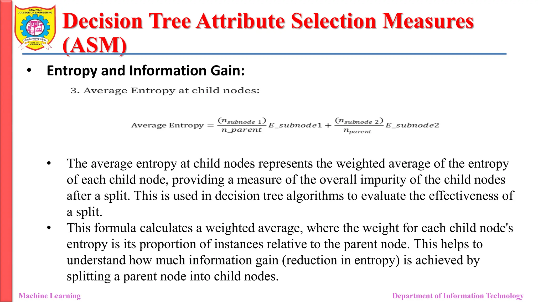 Decision Tree Attribute Selection Measures
(ASM)
Machine Learning Department of Information Technology
• Entropy and Information Gain:
• The average entropy at child nodes represents the weighted average of the entropy
of each child node, providing a measure of the overall impurity of the child nodes
after a split. This is used in decision tree algorithms to evaluate the effectiveness of
a split.
• This formula calculates a weighted average, where the weight for each child node's
entropy is its proportion of instances relative to the parent node. This helps to
understand how much information gain (reduction in entropy) is achieved by
splitting a parent node into child nodes.
 