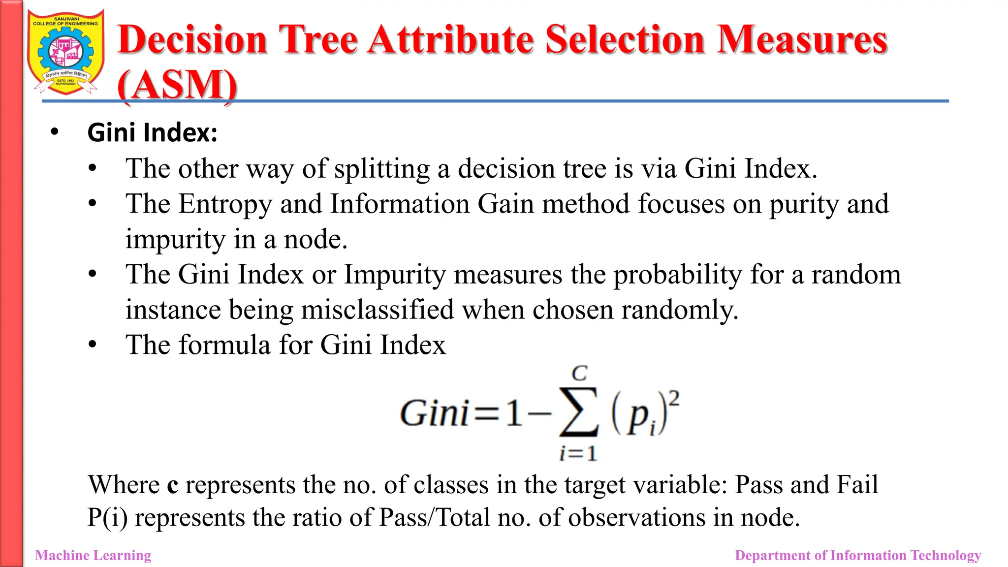 Decision Tree Attribute Selection Measures
(ASM)
Machine Learning Department of Information Technology
• Gini Index:
• The other way of splitting a decision tree is via Gini Index.
• The Entropy and Information Gain method focuses on purity and
impurity in a node.
• The Gini Index or Impurity measures the probability for a random
instance being misclassified when chosen randomly.
• The formula for Gini Index
Where c represents the no. of classes in the target variable: Pass and Fail
P(i) represents the ratio of Pass/Total no. of observations in node.
 