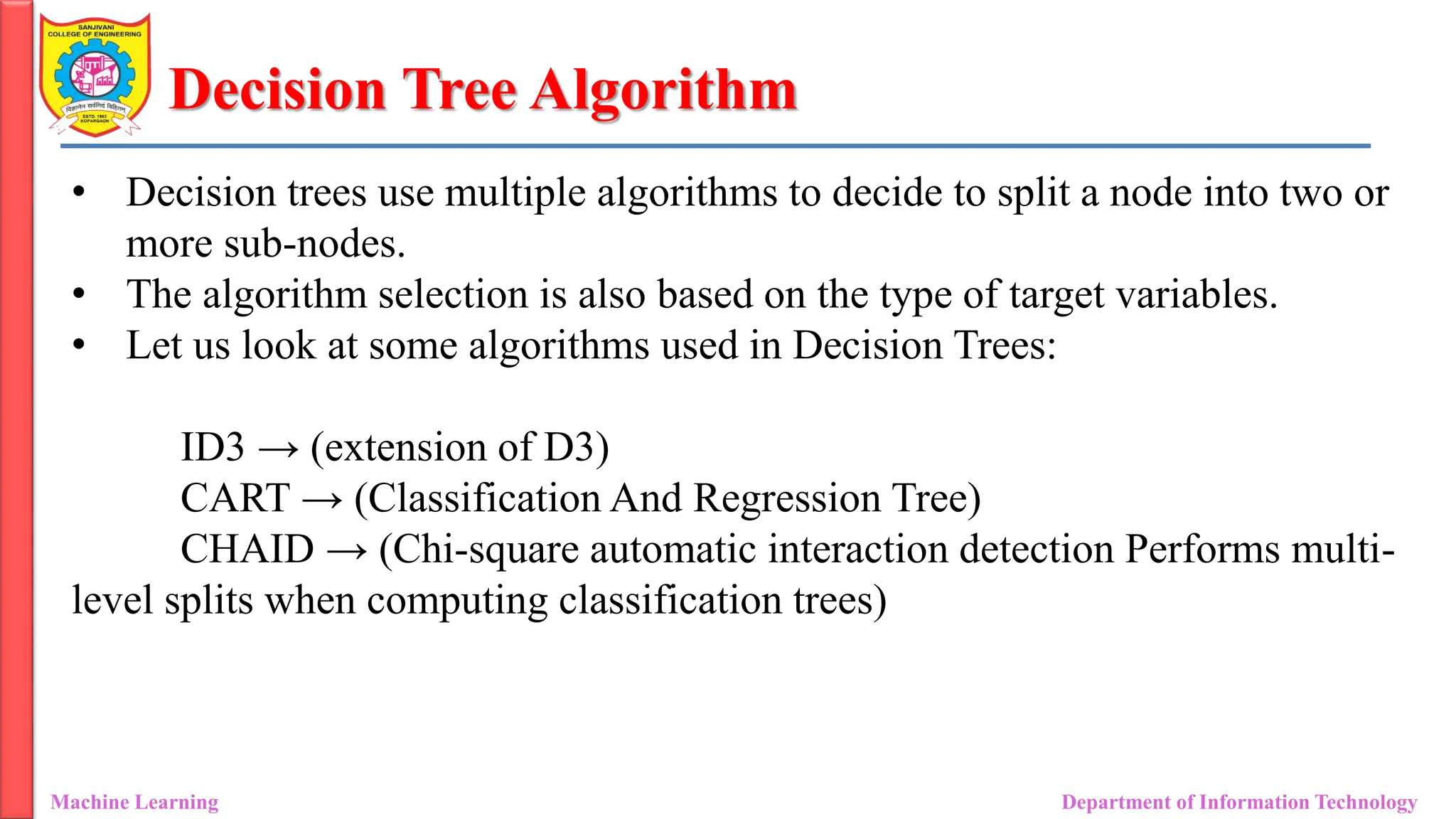 Decision Tree Algorithm
Machine Learning Department of Information Technology
• Decision trees use multiple algorithms to decide to split a node into two or
more sub-nodes.
• The algorithm selection is also based on the type of target variables.
• Let us look at some algorithms used in Decision Trees:
ID3 → (extension of D3)
CART → (Classification And Regression Tree)
CHAID → (Chi-square automatic interaction detection Performs multi-
level splits when computing classification trees)
 