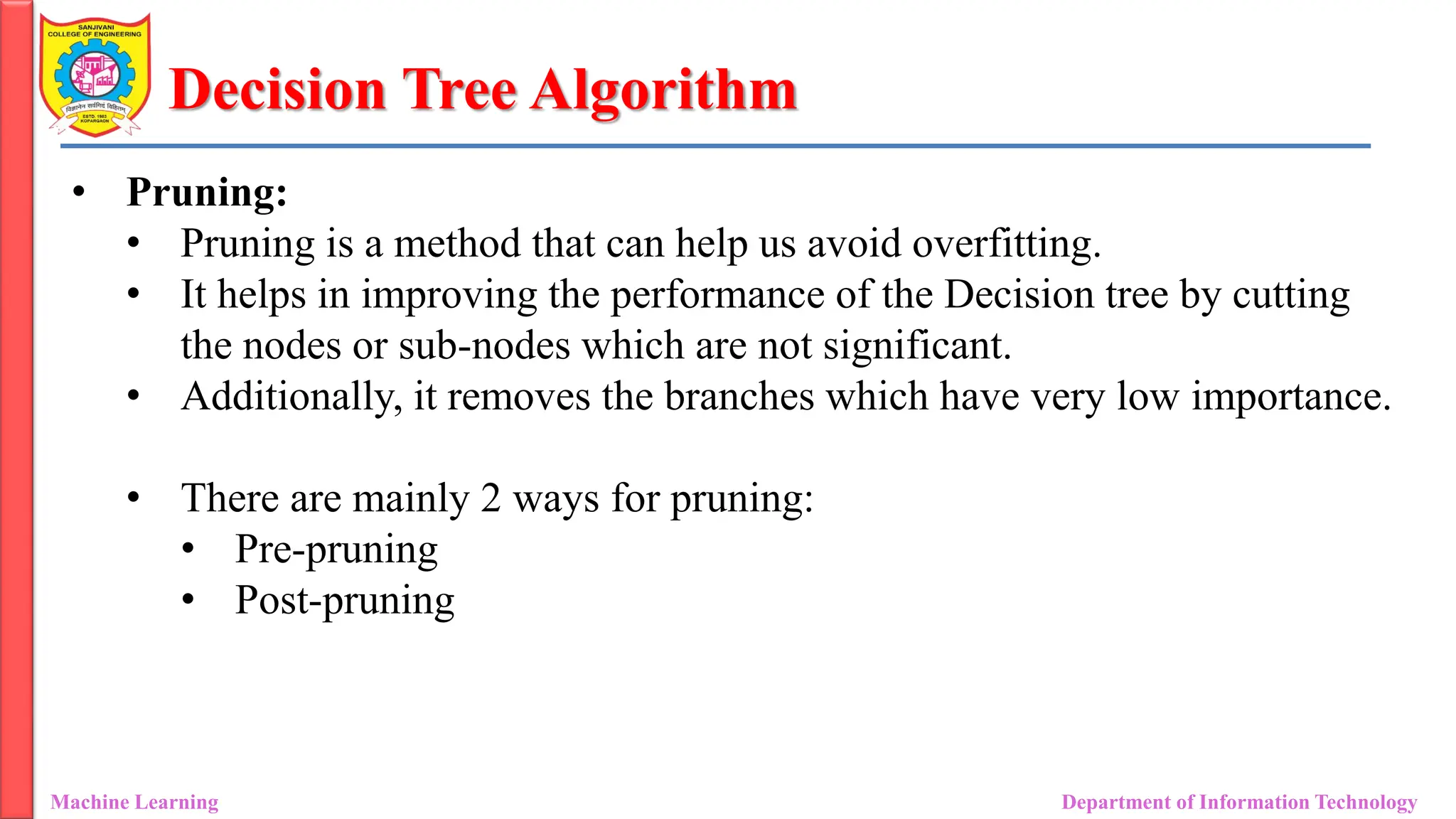 Decision Tree Algorithm
Machine Learning Department of Information Technology
• Pruning:
• Pruning is a method that can help us avoid overfitting.
• It helps in improving the performance of the Decision tree by cutting
the nodes or sub-nodes which are not significant.
• Additionally, it removes the branches which have very low importance.
• There are mainly 2 ways for pruning:
• Pre-pruning
• Post-pruning
 