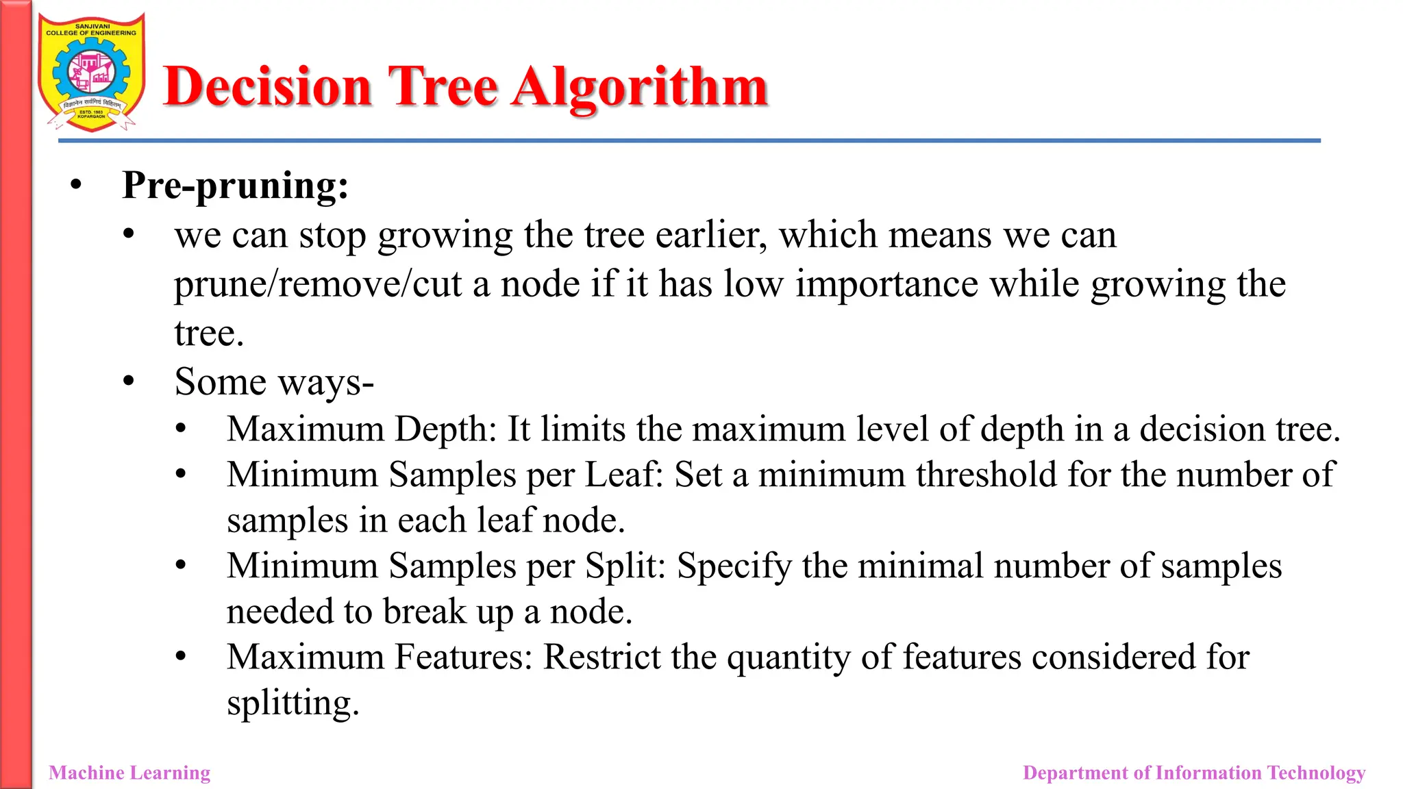 Decision Tree Algorithm
Machine Learning Department of Information Technology
• Pre-pruning:
• we can stop growing the tree earlier, which means we can
prune/remove/cut a node if it has low importance while growing the
tree.
• Some ways-
• Maximum Depth: It limits the maximum level of depth in a decision tree.
• Minimum Samples per Leaf: Set a minimum threshold for the number of
samples in each leaf node.
• Minimum Samples per Split: Specify the minimal number of samples
needed to break up a node.
• Maximum Features: Restrict the quantity of features considered for
splitting.
 