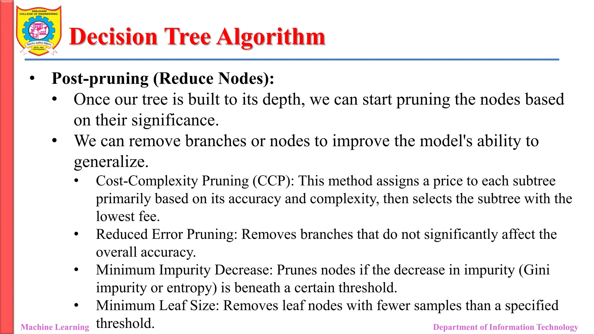 Decision Tree Algorithm
Machine Learning Department of Information Technology
• Post-pruning (Reduce Nodes):
• Once our tree is built to its depth, we can start pruning the nodes based
on their significance.
• We can remove branches or nodes to improve the model's ability to
generalize.
• Cost-Complexity Pruning (CCP): This method assigns a price to each subtree
primarily based on its accuracy and complexity, then selects the subtree with the
lowest fee.
• Reduced Error Pruning: Removes branches that do not significantly affect the
overall accuracy.
• Minimum Impurity Decrease: Prunes nodes if the decrease in impurity (Gini
impurity or entropy) is beneath a certain threshold.
• Minimum Leaf Size: Removes leaf nodes with fewer samples than a specified
threshold.
 
