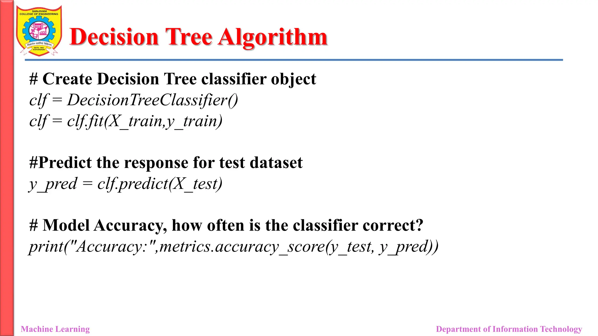 Decision Tree Algorithm
Machine Learning Department of Information Technology
# Create Decision Tree classifier object
clf = DecisionTreeClassifier()
clf = clf.fit(X_train,y_train)
#Predict the response for test dataset
y_pred = clf.predict(X_test)
# Model Accuracy, how often is the classifier correct?
print("Accuracy:",metrics.accuracy_score(y_test, y_pred))
 