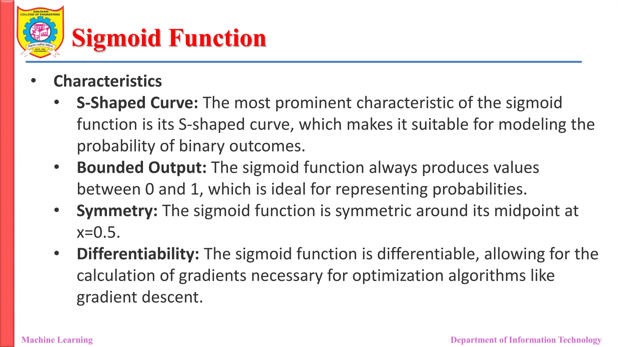 Sigmoid Function
Machine Learning Department of Information Technology
• Characteristics
• S-Shaped Curve: The most prominent characteristic of the sigmoid
function is its S-shaped curve, which makes it suitable for modeling the
probability of binary outcomes.
• Bounded Output: The sigmoid function always produces values
between 0 and 1, which is ideal for representing probabilities.
• Symmetry: The sigmoid function is symmetric around its midpoint at
x=0.5.
• Differentiability: The sigmoid function is differentiable, allowing for the
calculation of gradients necessary for optimization algorithms like
gradient descent.
 