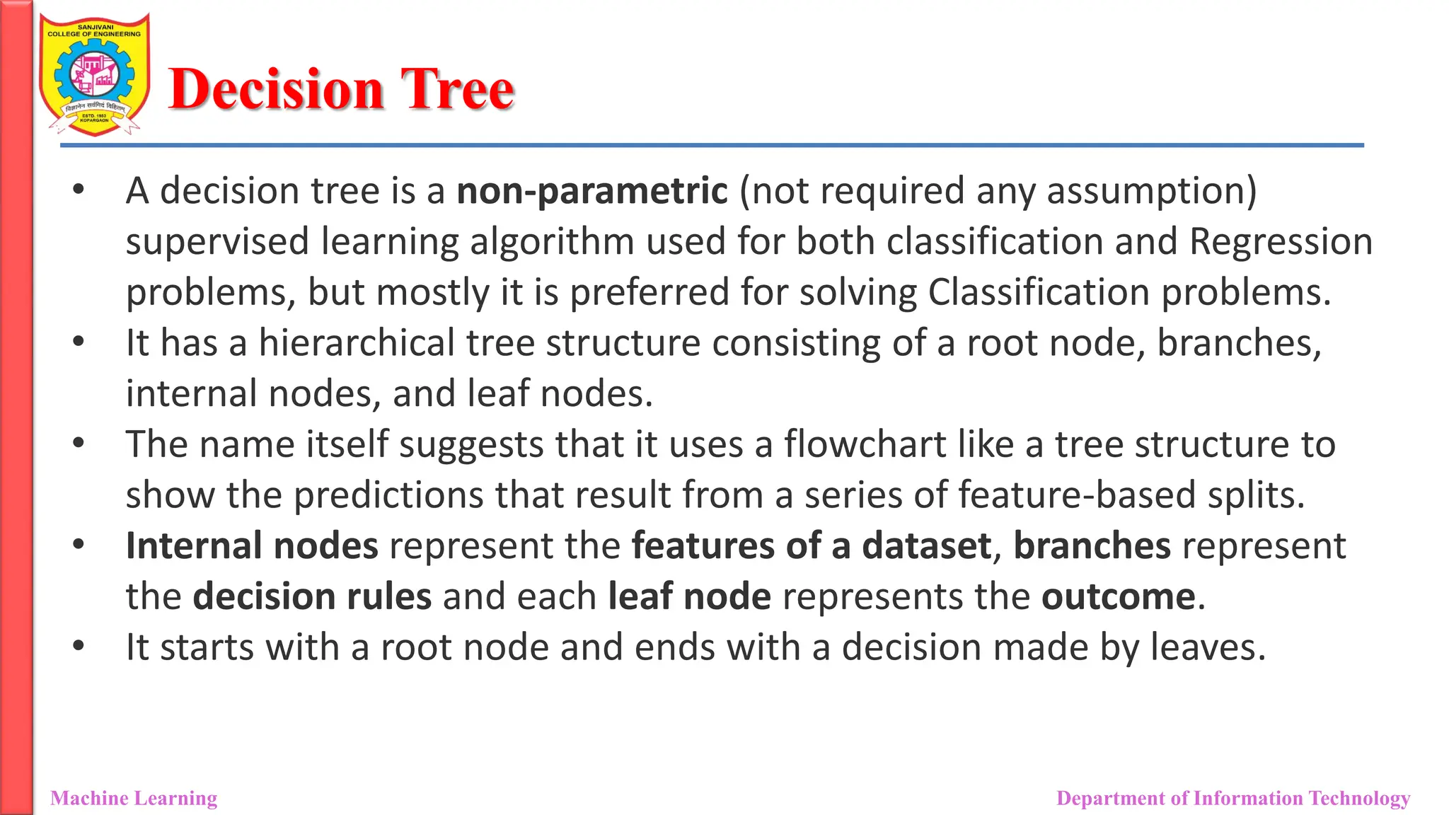 Decision Tree
Machine Learning Department of Information Technology
• A decision tree is a non-parametric (not required any assumption)
supervised learning algorithm used for both classification and Regression
problems, but mostly it is preferred for solving Classification problems.
• It has a hierarchical tree structure consisting of a root node, branches,
internal nodes, and leaf nodes.
• The name itself suggests that it uses a flowchart like a tree structure to
show the predictions that result from a series of feature-based splits.
• Internal nodes represent the features of a dataset, branches represent
the decision rules and each leaf node represents the outcome.
• It starts with a root node and ends with a decision made by leaves.
 