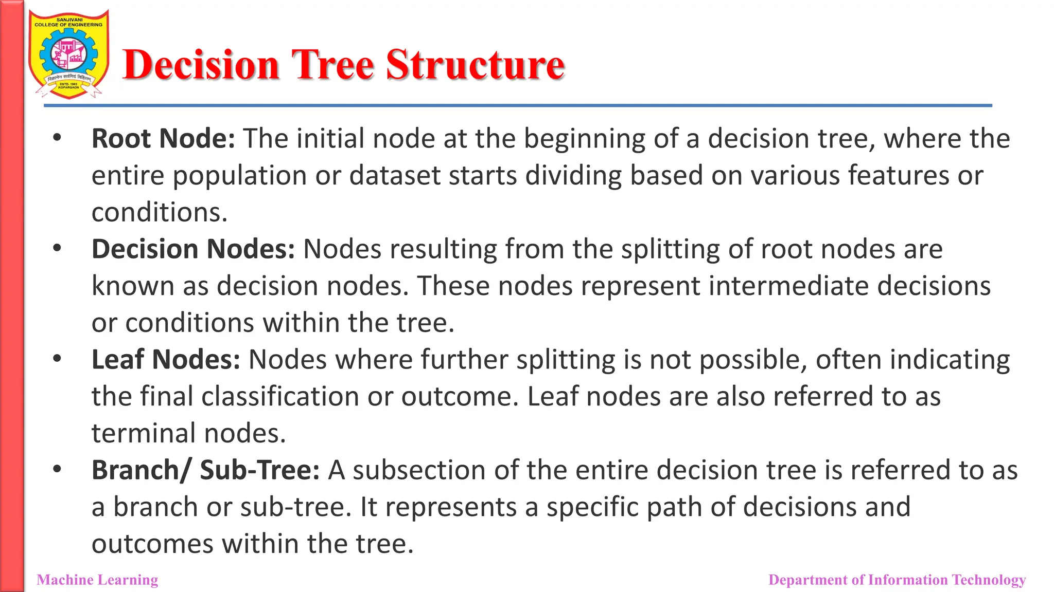 Decision Tree Structure
Machine Learning Department of Information Technology
• Root Node: The initial node at the beginning of a decision tree, where the
entire population or dataset starts dividing based on various features or
conditions.
• Decision Nodes: Nodes resulting from the splitting of root nodes are
known as decision nodes. These nodes represent intermediate decisions
or conditions within the tree.
• Leaf Nodes: Nodes where further splitting is not possible, often indicating
the final classification or outcome. Leaf nodes are also referred to as
terminal nodes.
• Branch/ Sub-Tree: A subsection of the entire decision tree is referred to as
a branch or sub-tree. It represents a specific path of decisions and
outcomes within the tree.
 