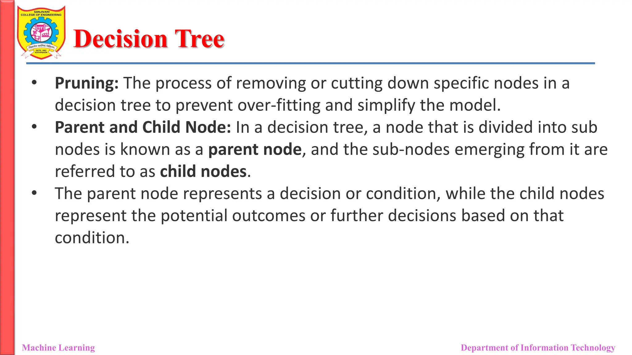Decision Tree
Machine Learning Department of Information Technology
• Pruning: The process of removing or cutting down specific nodes in a
decision tree to prevent over-fitting and simplify the model.
• Parent and Child Node: In a decision tree, a node that is divided into sub
nodes is known as a parent node, and the sub-nodes emerging from it are
referred to as child nodes.
• The parent node represents a decision or condition, while the child nodes
represent the potential outcomes or further decisions based on that
condition.
 