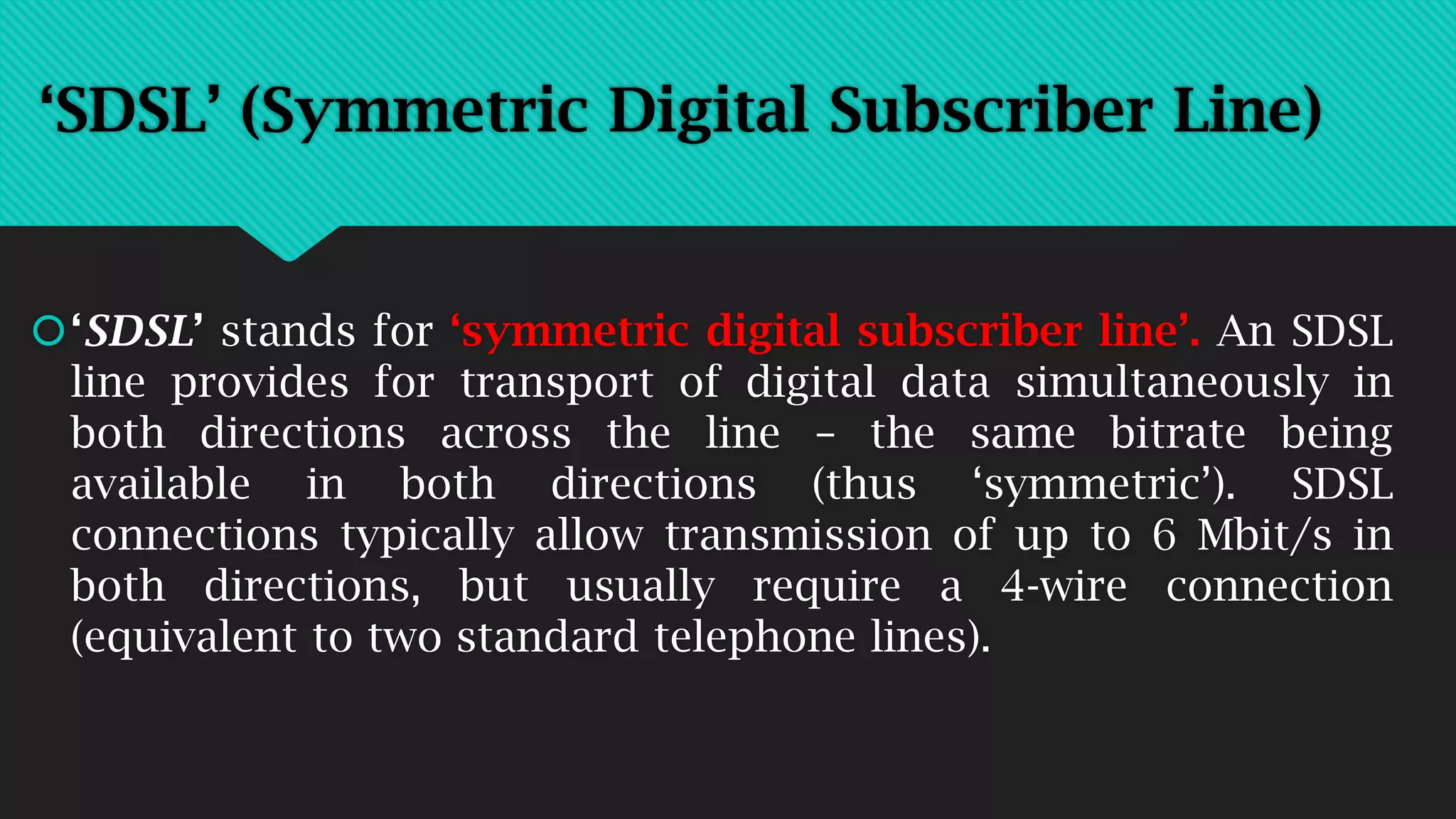 ‘SDSL’ (Symmetric Digital Subscriber Line)
‘SDSL’ stands for ‘symmetric digital subscriber line’. An SDSL
line provides for transport of digital data simultaneously in
both directions across the line – the same bitrate being
available in both directions (thus ‘symmetric’). SDSL
connections typically allow transmission of up to 6 Mbit/s in
both directions, but usually require a 4-wire connection
(equivalent to two standard telephone lines).
 