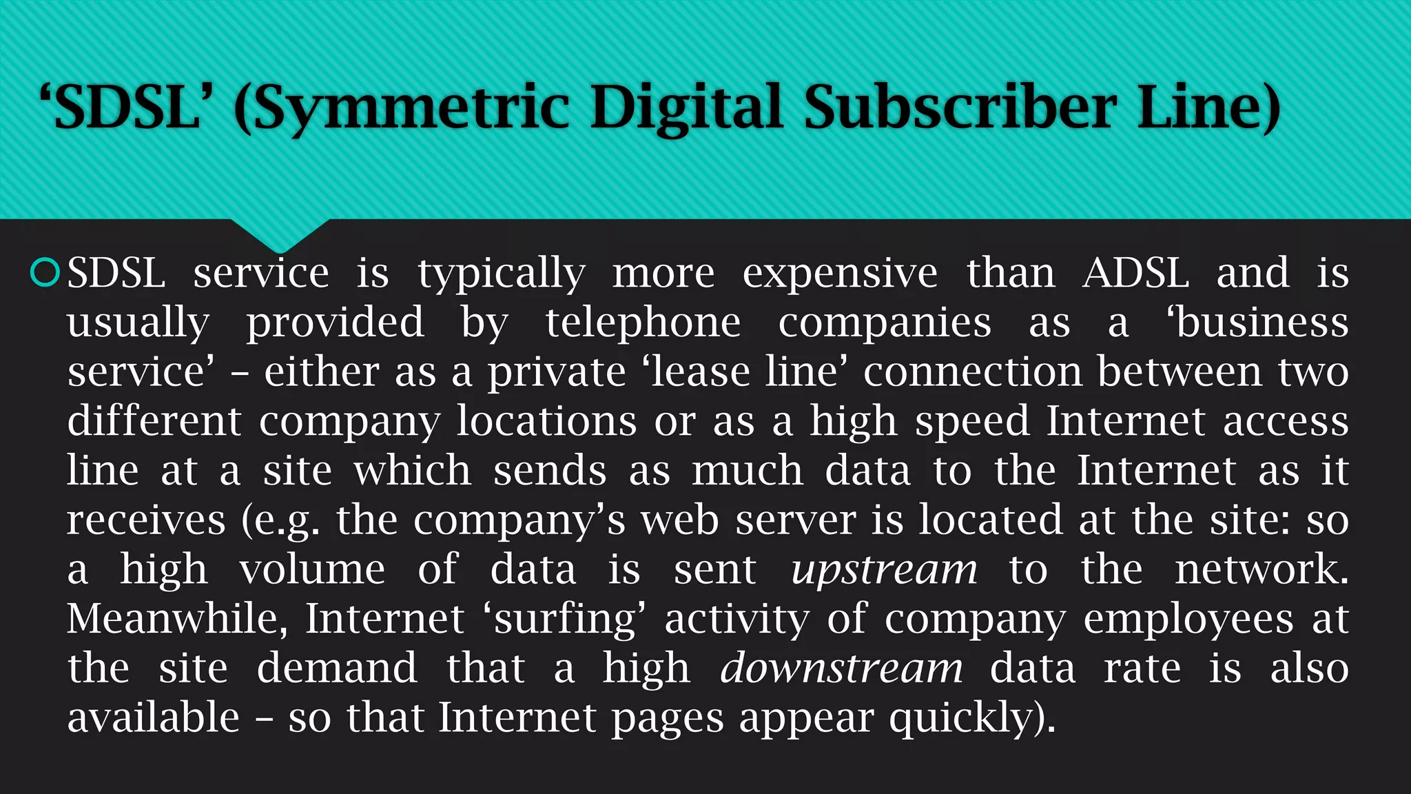 SDSL service is typically more expensive than ADSL and is
usually provided by telephone companies as a ‘business
service’ – either as a private ‘lease line’ connection between two
different company locations or as a high speed Internet access
line at a site which sends as much data to the Internet as it
receives (e.g. the company’s web server is located at the site: so
a high volume of data is sent upstream to the network.
Meanwhile, Internet ‘surfing’ activity of company employees at
the site demand that a high downstream data rate is also
available – so that Internet pages appear quickly).
‘SDSL’ (Symmetric Digital Subscriber Line)
 