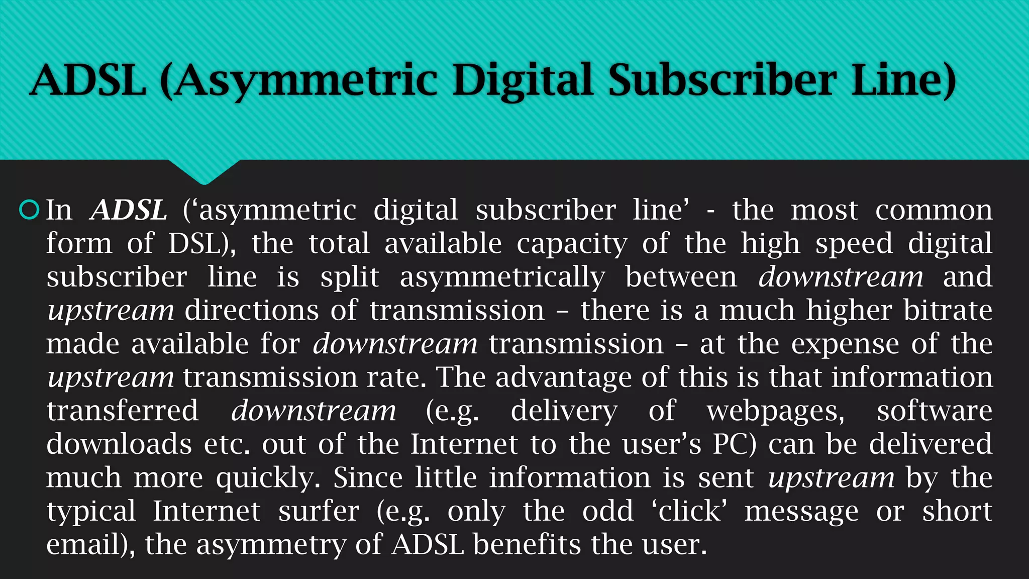 ADSL (Asymmetric Digital Subscriber Line)
In ADSL (‘asymmetric digital subscriber line’ - the most common
form of DSL), the total available capacity of the high speed digital
subscriber line is split asymmetrically between downstream and
upstream directions of transmission – there is a much higher bitrate
made available for downstream transmission – at the expense of the
upstream transmission rate. The advantage of this is that information
transferred downstream (e.g. delivery of webpages, software
downloads etc. out of the Internet to the user’s PC) can be delivered
much more quickly. Since little information is sent upstream by the
typical Internet surfer (e.g. only the odd ‘click’ message or short
email), the asymmetry of ADSL benefits the user.
 