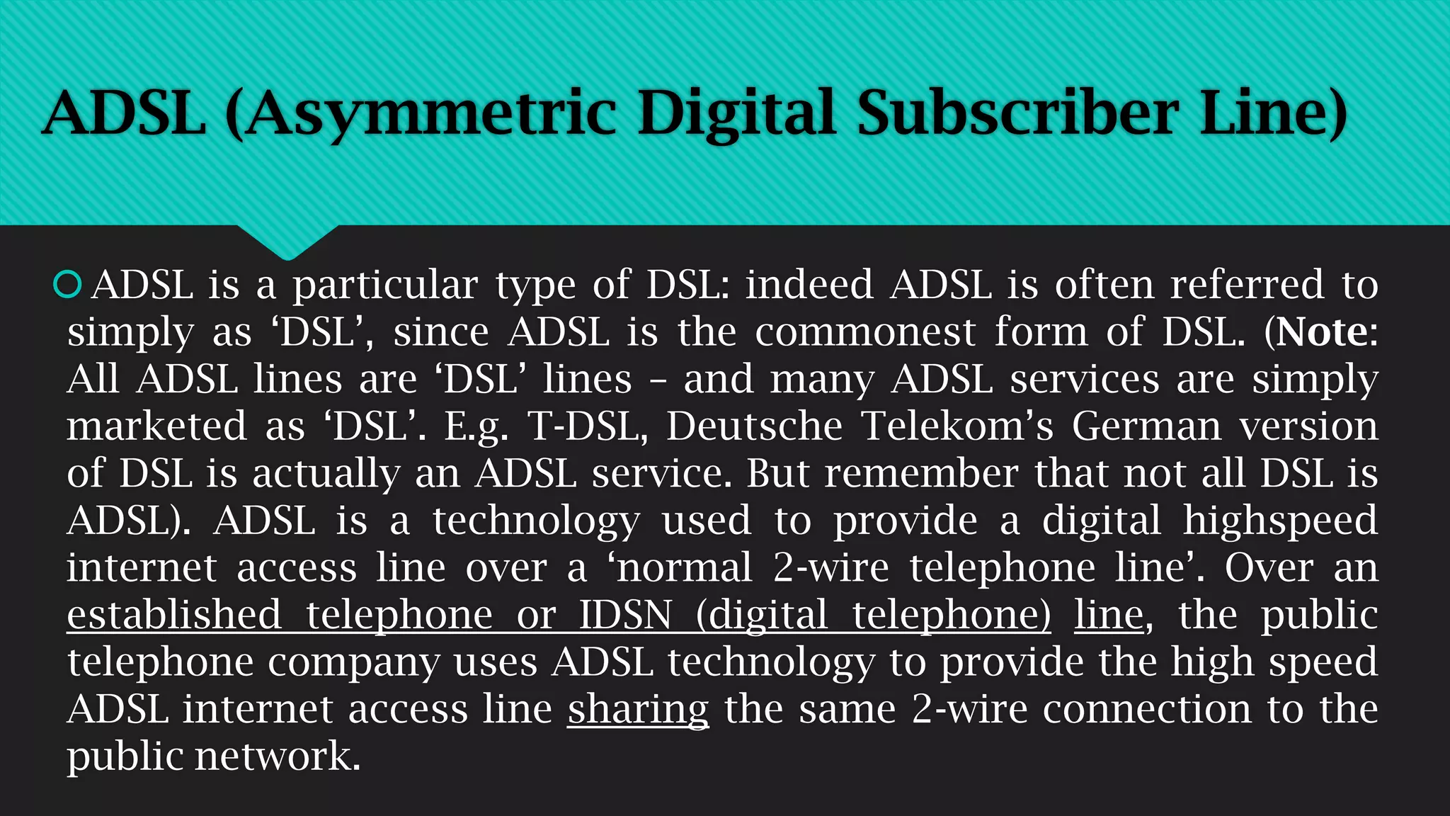 ADSL is a particular type of DSL: indeed ADSL is often referred to
simply as ‘DSL’, since ADSL is the commonest form of DSL. (Note:
All ADSL lines are ‘DSL’ lines – and many ADSL services are simply
marketed as ‘DSL’. E.g. T-DSL, Deutsche Telekom’s German version
of DSL is actually an ADSL service. But remember that not all DSL is
ADSL). ADSL is a technology used to provide a digital highspeed
internet access line over a ‘normal 2-wire telephone line’. Over an
established telephone or IDSN (digital telephone) line, the public
telephone company uses ADSL technology to provide the high speed
ADSL internet access line sharing the same 2-wire connection to the
public network.
ADSL (Asymmetric Digital Subscriber Line)
 