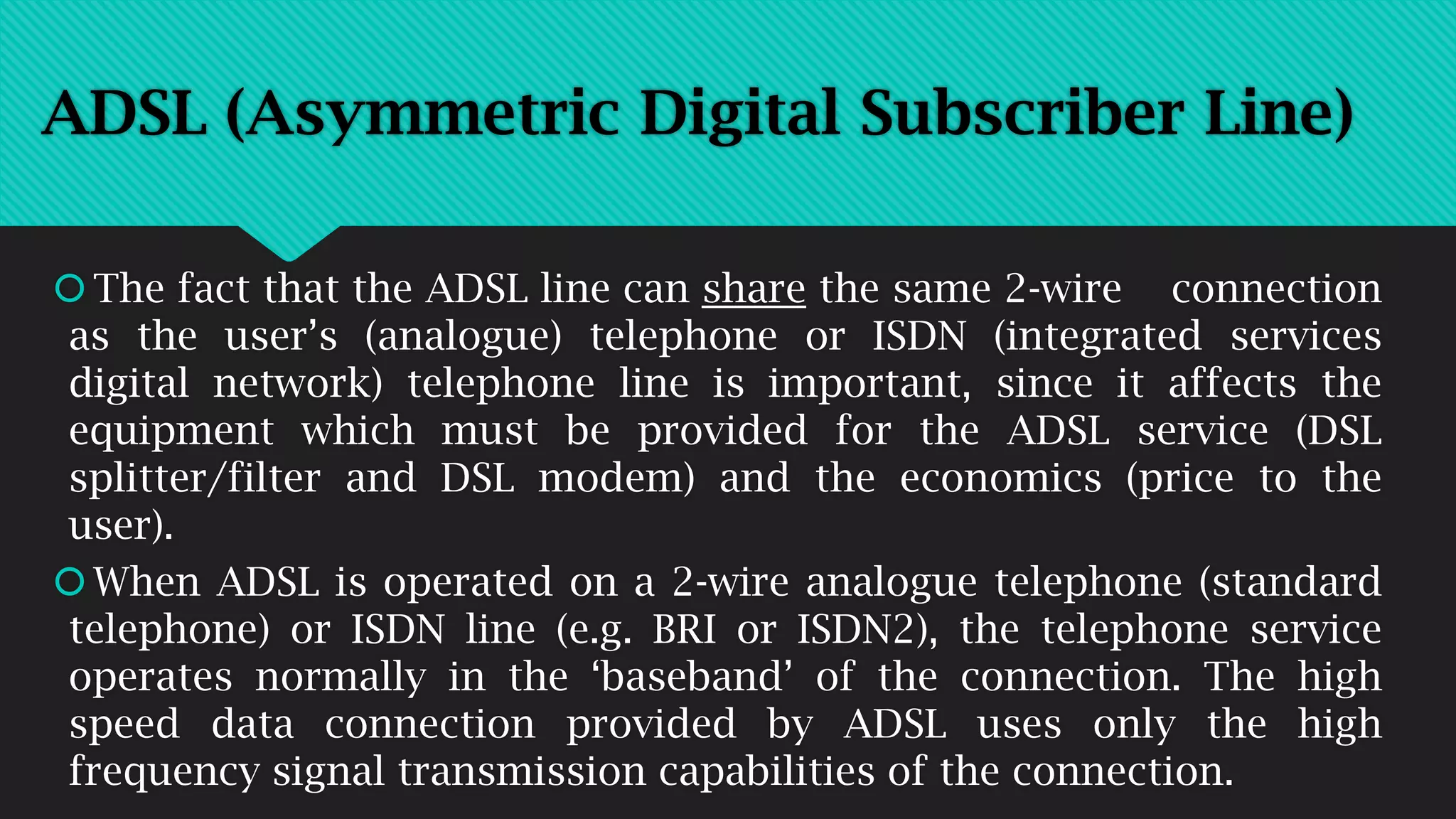 The fact that the ADSL line can share the same 2-wire connection
as the user’s (analogue) telephone or ISDN (integrated services
digital network) telephone line is important, since it affects the
equipment which must be provided for the ADSL service (DSL
splitter/filter and DSL modem) and the economics (price to the
user).
When ADSL is operated on a 2-wire analogue telephone (standard
telephone) or ISDN line (e.g. BRI or ISDN2), the telephone service
operates normally in the ‘baseband’ of the connection. The high
speed data connection provided by ADSL uses only the high
frequency signal transmission capabilities of the connection.
ADSL (Asymmetric Digital Subscriber Line)
 