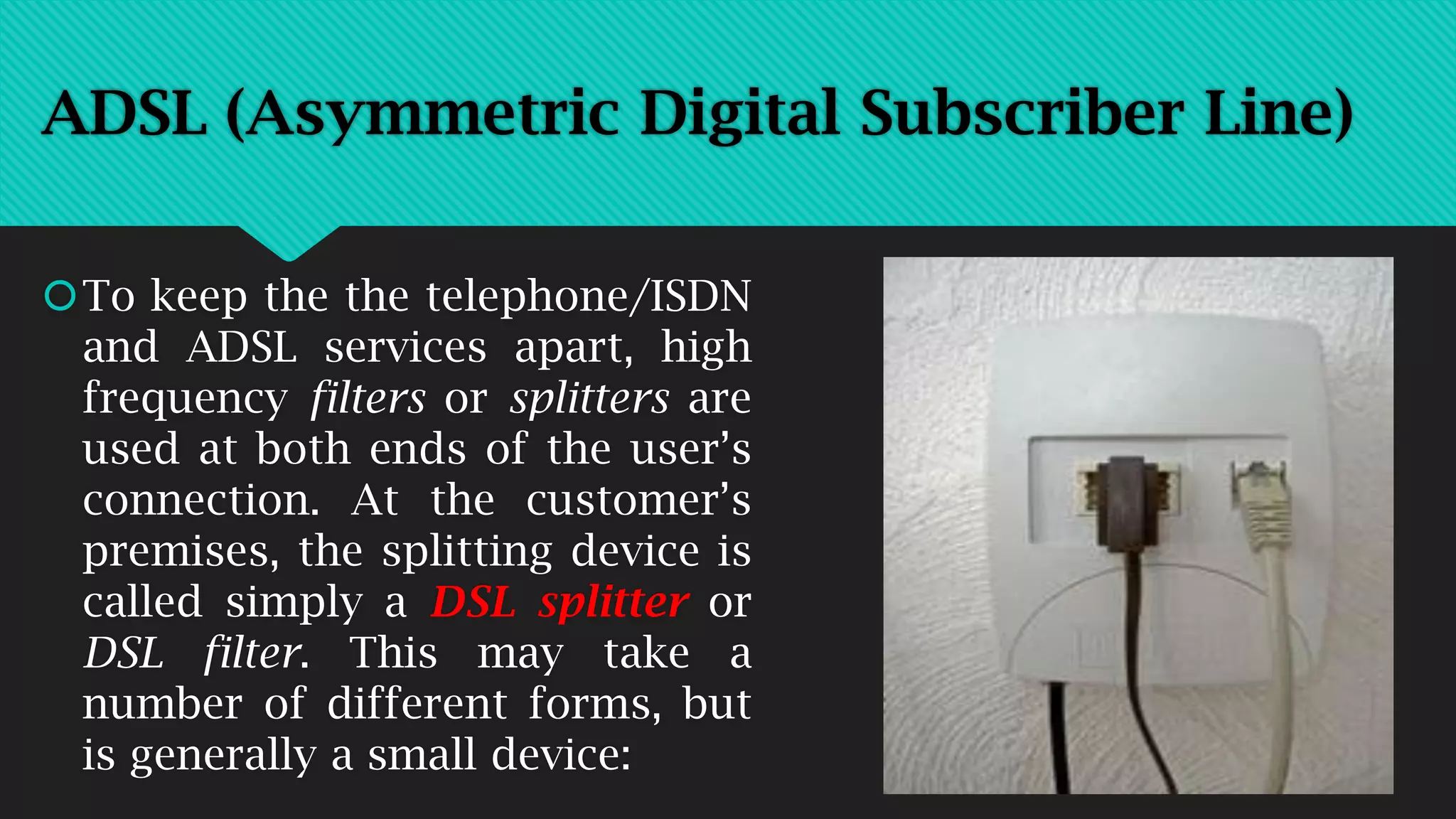 To keep the the telephone/ISDN
and ADSL services apart, high
frequency filters or splitters are
used at both ends of the user’s
connection. At the customer’s
premises, the splitting device is
called simply a DSL splitter or
DSL filter. This may take a
number of different forms, but
is generally a small device:
ADSL (Asymmetric Digital Subscriber Line)
 