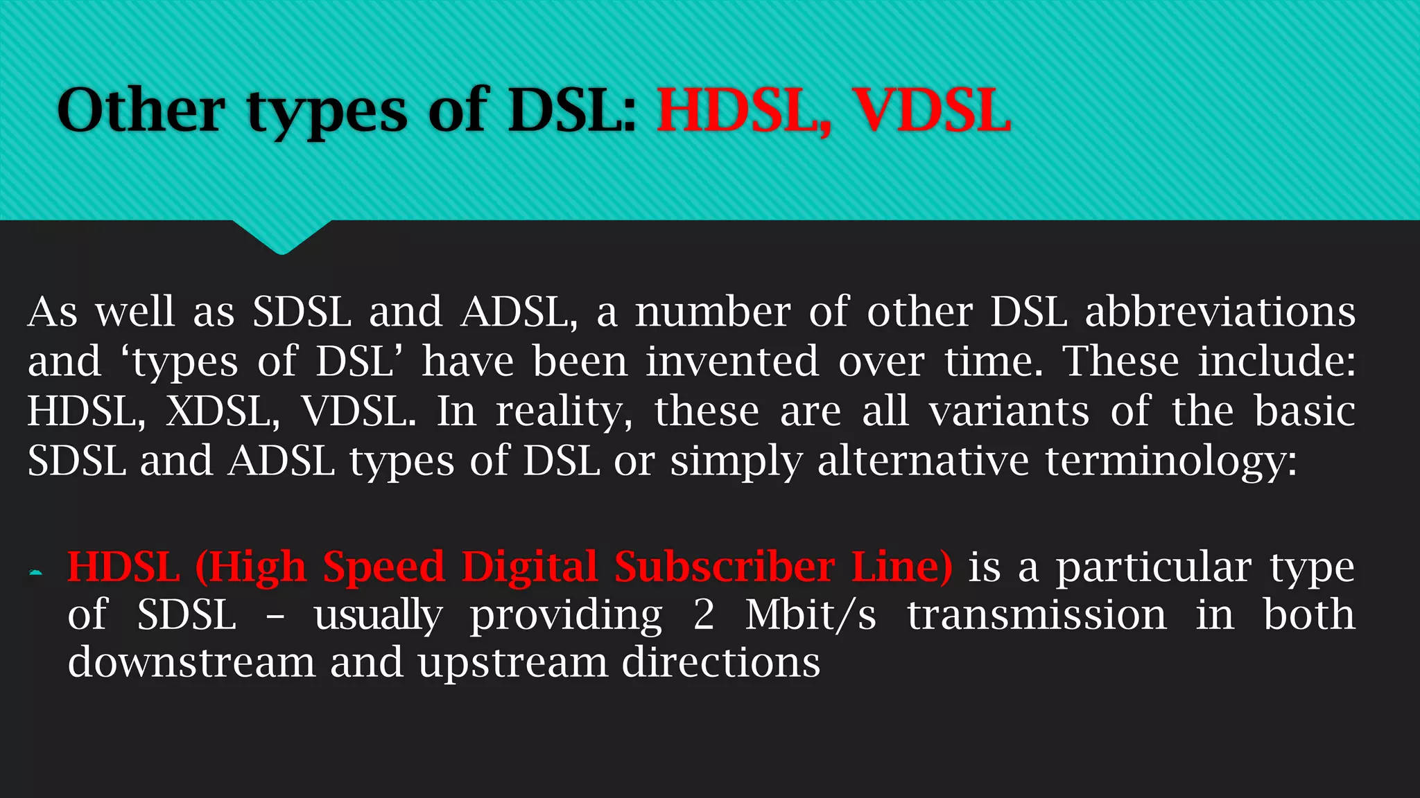 Other types of DSL: HDSL, VDSL
As well as SDSL and ADSL, a number of other DSL abbreviations
and ‘types of DSL’ have been invented over time. These include:
HDSL, XDSL, VDSL. In reality, these are all variants of the basic
SDSL and ADSL types of DSL or simply alternative terminology:
 HDSL (High Speed Digital Subscriber Line) is a particular type
of SDSL – usually providing 2 Mbit/s transmission in both
downstream and upstream directions
 