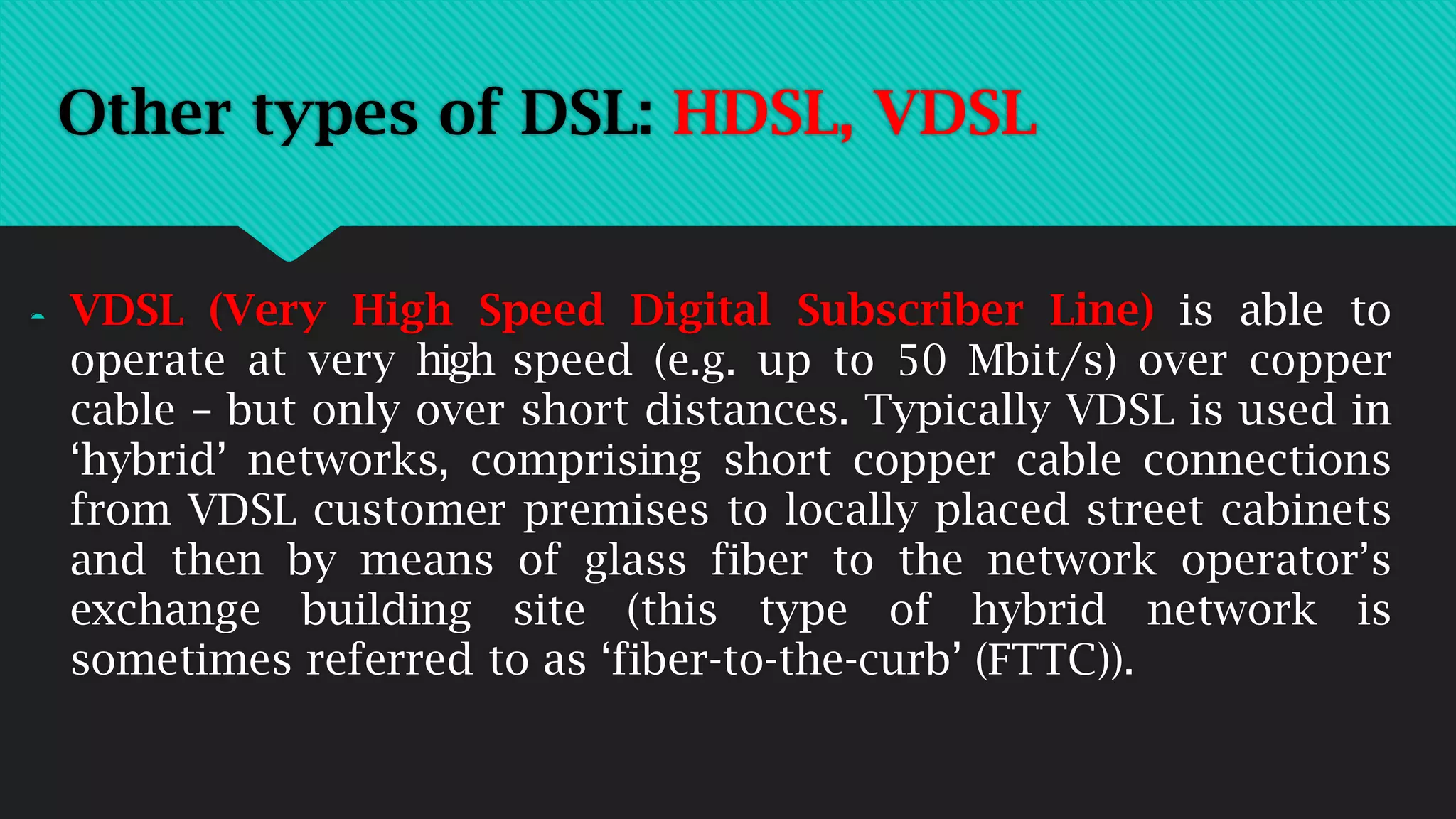  VDSL (Very High Speed Digital Subscriber Line) is able to
operate at very high speed (e.g. up to 50 Mbit/s) over copper
cable – but only over short distances. Typically VDSL is used in
‘hybrid’ networks, comprising short copper cable connections
from VDSL customer premises to locally placed street cabinets
and then by means of glass fiber to the network operator’s
exchange building site (this type of hybrid network is
sometimes referred to as ‘fiber-to-the-curb’ (FTTC)).
Other types of DSL: HDSL, VDSL
 