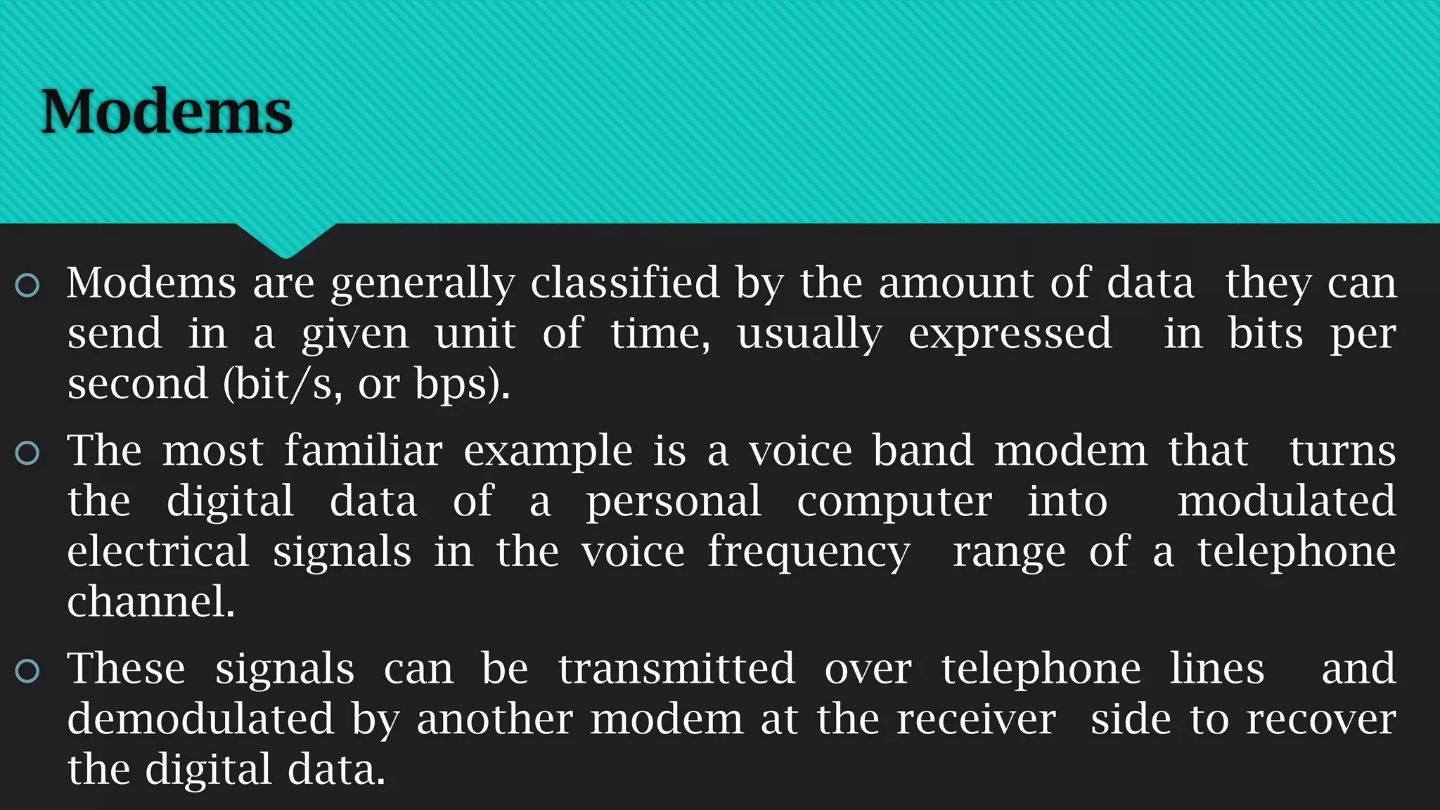 Modems
 Modems are generally classified by the amount of data they can
send in a given unit of time, usually expressed in bits per
second (bit/s, or bps).
 The most familiar example is a voice band modem that turns
the digital data of a personal computer into modulated
electrical signals in the voice frequency range of a telephone
channel.
 These signals can be transmitted over telephone lines and
demodulated by another modem at the receiver side to recover
the digital data.
 