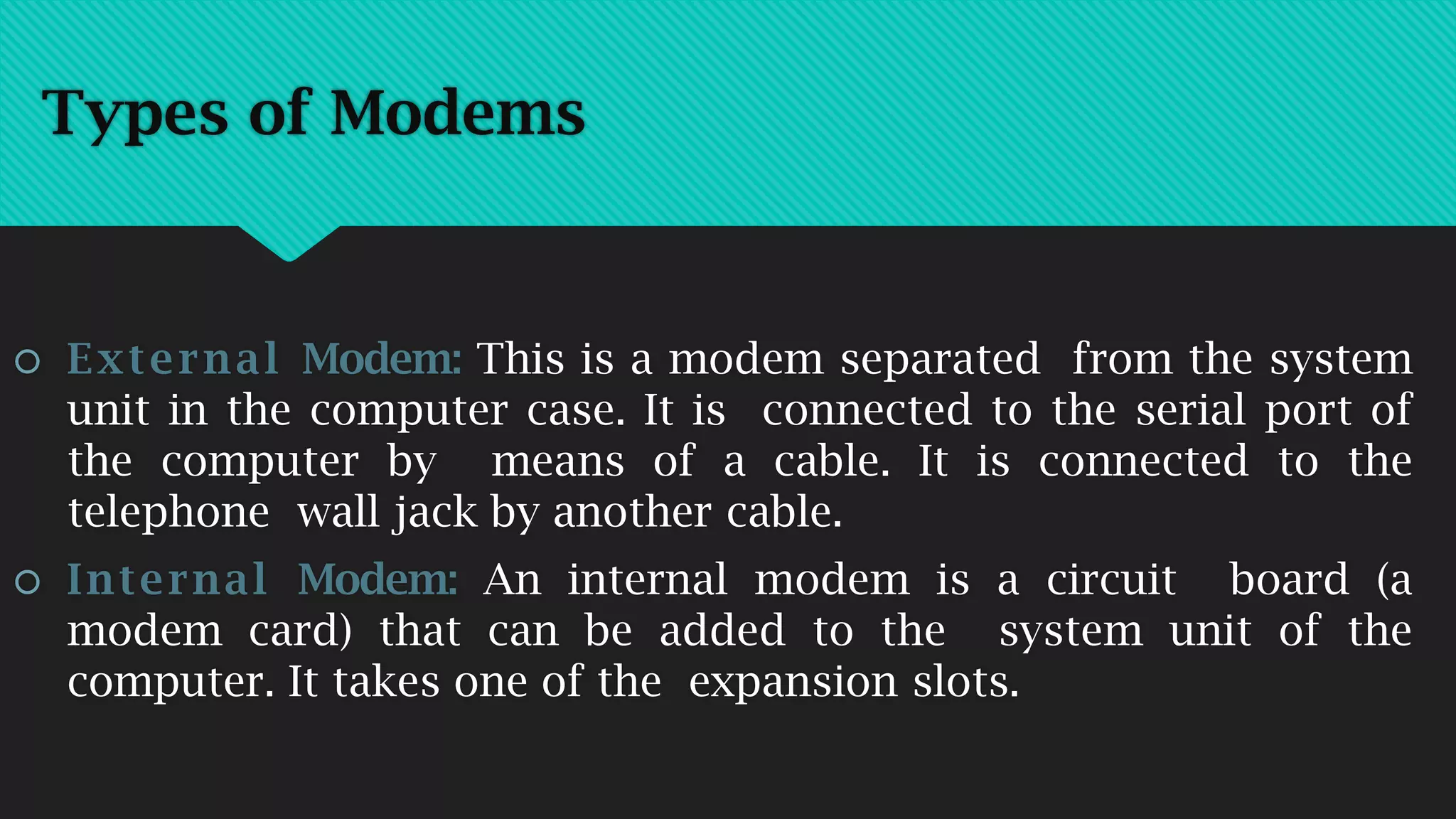 Types of Modems
 External Modem: This is a modem separated from the system
unit in the computer case. It is connected to the serial port of
the computer by means of a cable. It is connected to the
telephone wall jack by another cable.
 Internal Modem: An internal modem is a circuit board (a
modem card) that can be added to the system unit of the
computer. It takes one of the expansion slots.
 