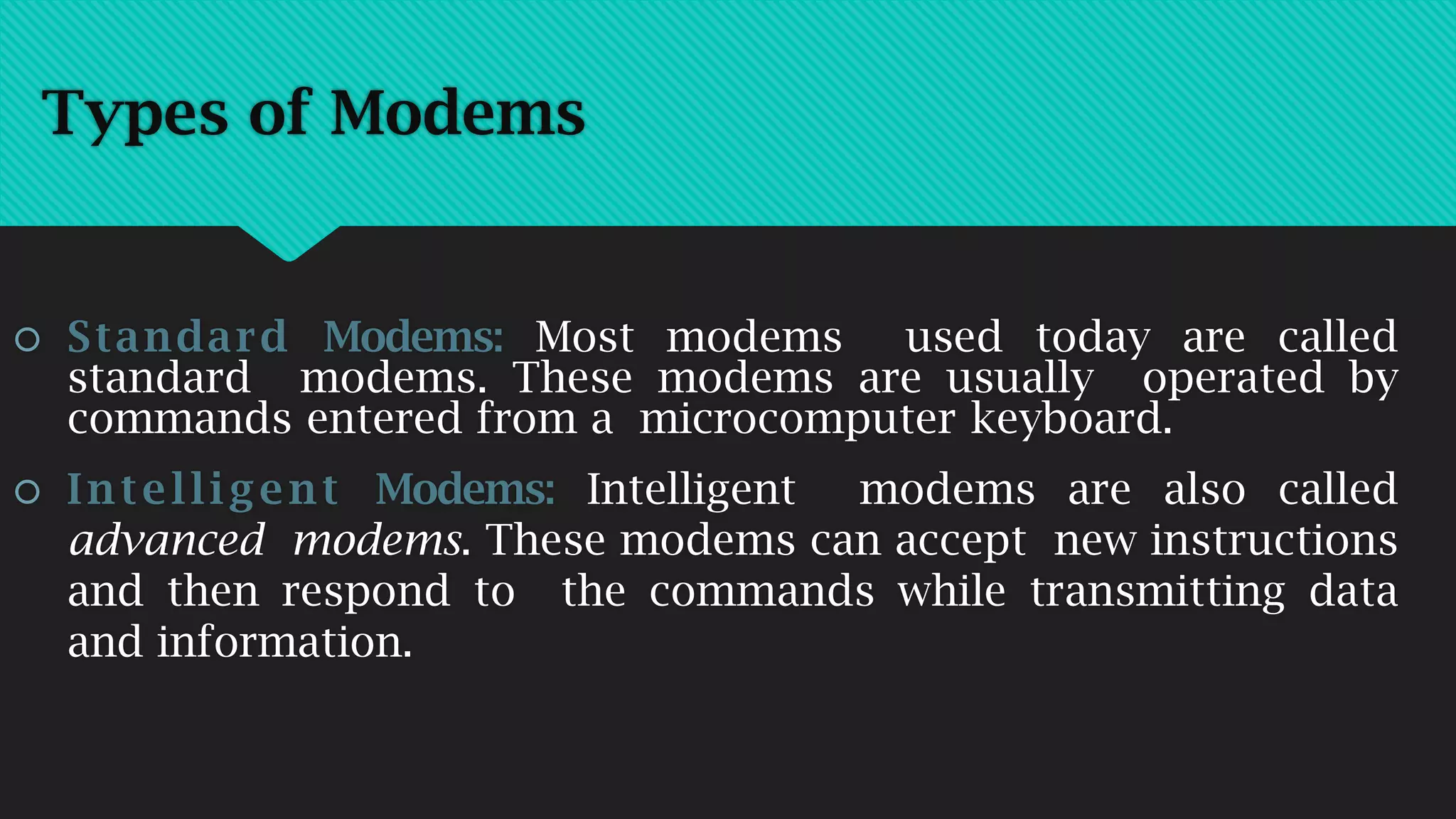 Types of Modems
 Standard Modems: Most modems used today are called
standard modems. These modems are usually operated by
commands entered from a microcomputer keyboard.
 Intelligent Modems: Intelligent modems are also called
advanced modems. These modems can accept new instructions
and then respond to the commands while transmitting data
and information.
 