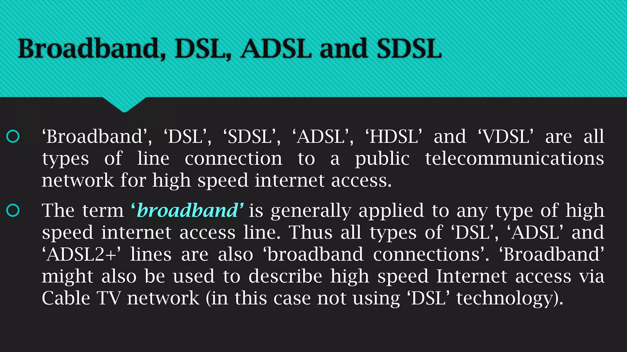 Broadband, DSL, ADSL and SDSL
 ‘Broadband’, ‘DSL’, ‘SDSL’, ‘ADSL’, ‘HDSL’ and ‘VDSL’ are all
types of line connection to a public telecommunications
network for high speed internet access.
 The term ‘broadband’ is generally applied to any type of high
speed internet access line. Thus all types of ‘DSL’, ‘ADSL’ and
‘ADSL2+’ lines are also ‘broadband connections’. ‘Broadband’
might also be used to describe high speed Internet access via
Cable TV network (in this case not using ‘DSL’ technology).
 