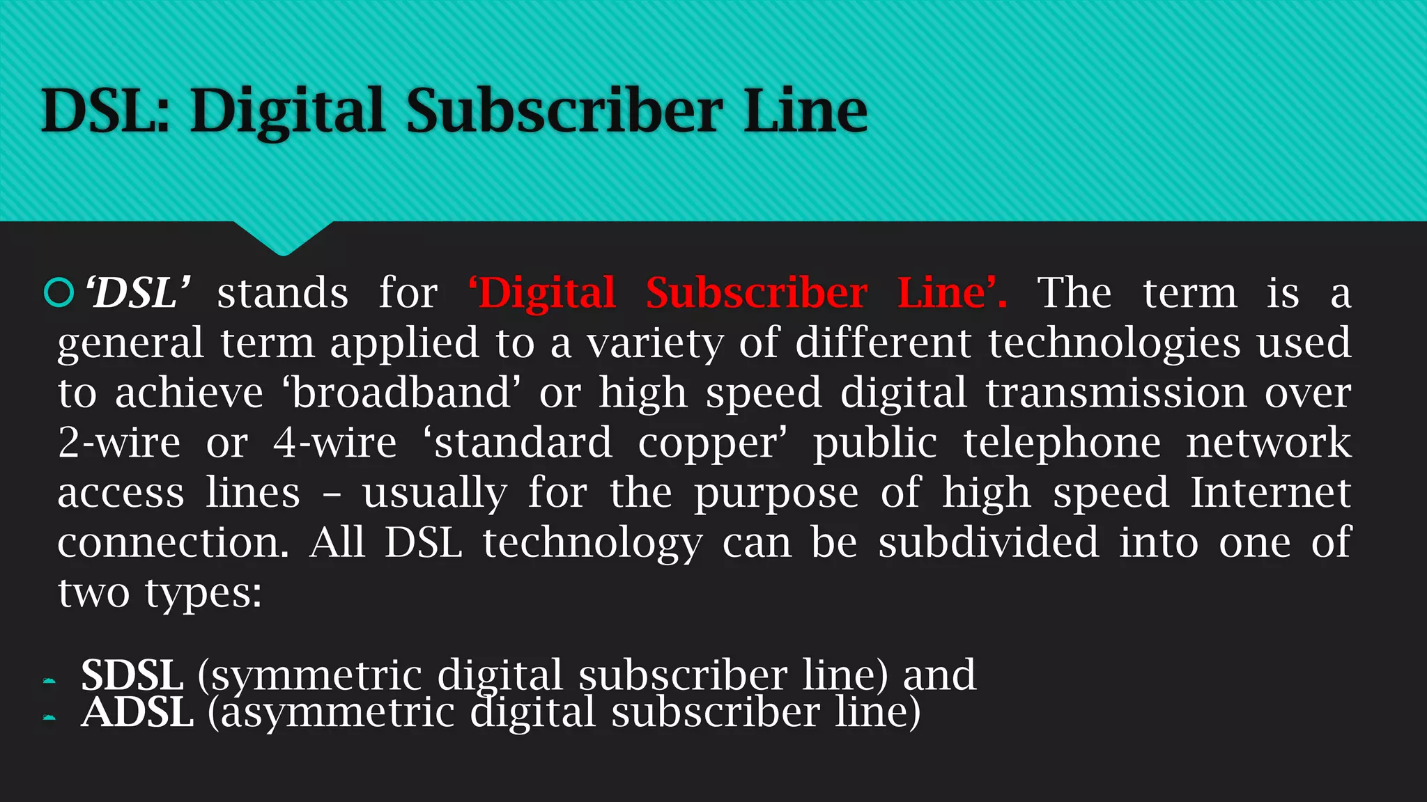DSL: Digital Subscriber Line
‘DSL’ stands for ‘Digital Subscriber Line’. The term is a
general term applied to a variety of different technologies used
to achieve ‘broadband’ or high speed digital transmission over
2-wire or 4-wire ‘standard copper’ public telephone network
access lines – usually for the purpose of high speed Internet
connection. All DSL technology can be subdivided into one of
two types:
 SDSL (symmetric digital subscriber line) and
 ADSL (asymmetric digital subscriber line)
 