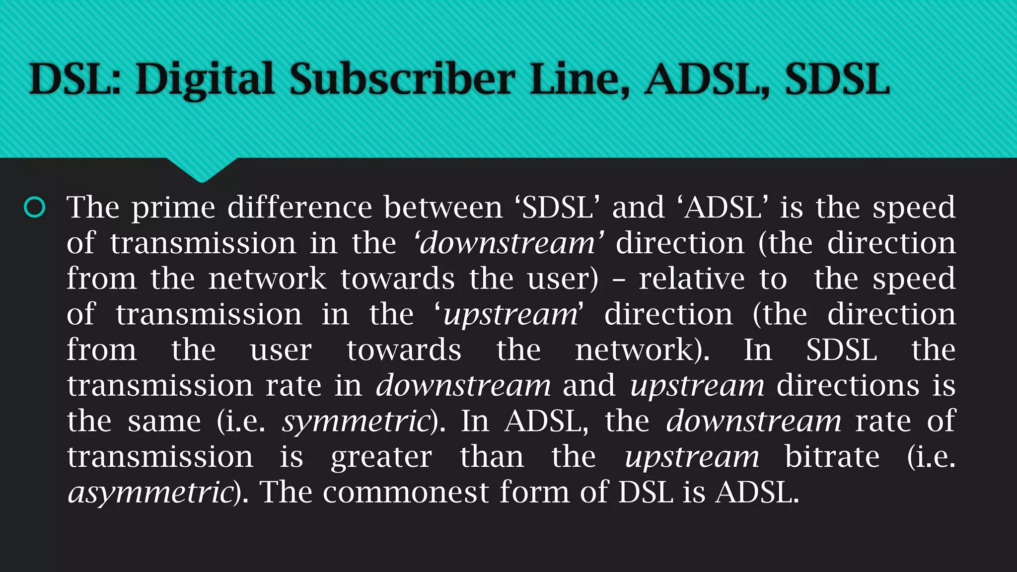  The prime difference between ‘SDSL’ and ‘ADSL’ is the speed
of transmission in the ‘downstream’ direction (the direction
from the network towards the user) – relative to the speed
of transmission in the ‘upstream’ direction (the direction
from the user towards the network). In SDSL the
transmission rate in downstream and upstream directions is
the same (i.e. symmetric). In ADSL, the downstream rate of
transmission is greater than the upstream bitrate (i.e.
asymmetric). The commonest form of DSL is ADSL.
DSL: Digital Subscriber Line, ADSL, SDSL
 