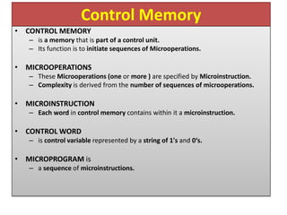 Control Memory
• CONTROL MEMORY
– is a memory that is part of a control unit.
– Its function is to initiate sequences of Microoperations.
• MICROOPERATIONS
– These Microoperations (one or more ) are specified by Microinstruction.
– Complexity is derived from the number of sequences of microoperations.
• MICROINSTRUCTION
– Each word in control memory contains within it a microinstruction.
• CONTROL WORD
– is control variable represented by a string of 1's and 0‘s.
• MICROPROGRAM is
– a sequence of microinstructions.
 