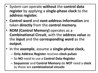 • System can operate without the control data
register by applying a single-phase clock to the
address register.
• Control word and next-address information are
taken directly from the control memory.
• ROM (Control Memory) operates as a
Combinational Circuit, with the address value as
the input and the corresponding word as the
output.
• In the example, assume a single-phase clock,
– Only Address Register receives clock pulses
– So NO need to use a Control Data Register
– Sequencer and Control Memory do NOT need a clock
as those are combinational circuits
 