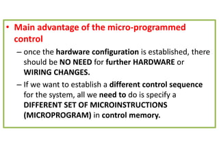 • Main advantage of the micro-programmed
control
– once the hardware configuration is established, there
should be NO NEED for further HARDWARE or
WIRING CHANGES.
– If we want to establish a different control sequence
for the system, all we need to do is specify a
DIFFERENT SET OF MICROINSTRUCTIONS
(MICROPROGRAM) in control memory.
 