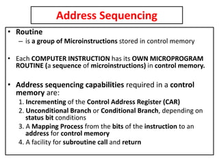 Address Sequencing
• Routine
– is a group of Microinstructions stored in control memory
• Each COMPUTER INSTRUCTION has its OWN MICROPROGRAM
ROUTINE (a sequence of microinstructions) in control memory.
• Address sequencing capabilities required in a control
memory are:
1. Incrementing of the Control Address Register (CAR)
2. Unconditional Branch or Conditional Branch, depending on
status bit conditions
3. A Mapping Process from the bits of the instruction to an
address for control memory
4. A facility for subroutine call and return
 